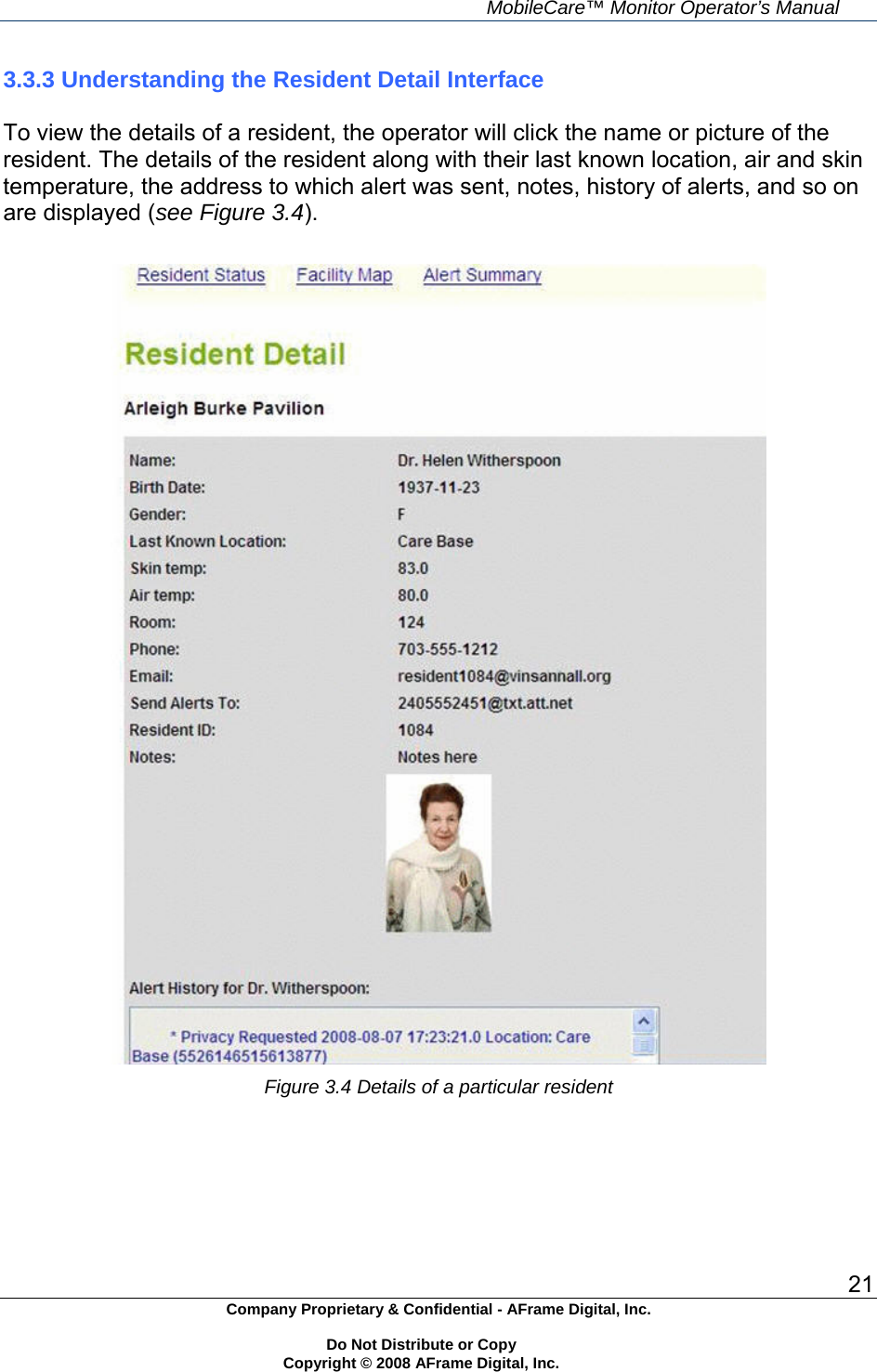     MobileCare&trade; Monitor Operator&rsquo;s Manual 21 Company Proprietary &amp; Confidential - AFrame Digital, Inc.    Do Not Distribute or Copy   Copyright &copy; 2008 AFrame Digital, Inc.  3.3.3 Understanding the Resident Detail Interface  To view the details of a resident, the operator will click the name or picture of the resident. The details of the resident along with their last known location, air and skin temperature, the address to which alert was sent, notes, history of alerts, and so on are displayed (see Figure 3.4).   Figure 3.4 Details of a particular resident       