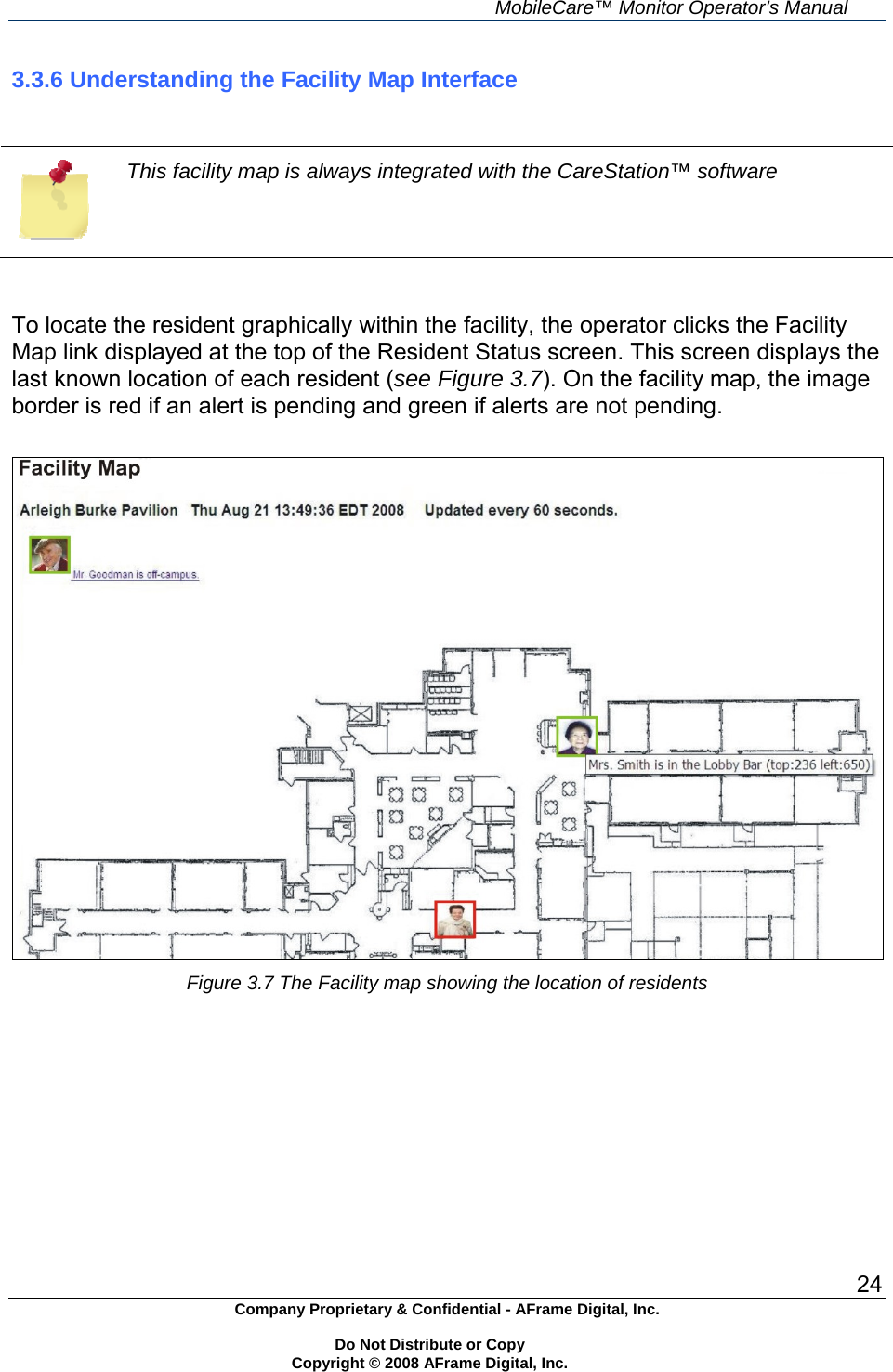     MobileCare&trade; Monitor Operator&rsquo;s Manual 24 Company Proprietary &amp; Confidential - AFrame Digital, Inc.    Do Not Distribute or Copy   Copyright &copy; 2008 AFrame Digital, Inc.  3.3.6 Understanding the Facility Map Interface    This facility map is always integrated with the CareStation&trade; software   To locate the resident graphically within the facility, the operator clicks the Facility Map link displayed at the top of the Resident Status screen. This screen displays the last known location of each resident (see Figure 3.7). On the facility map, the image border is red if an alert is pending and green if alerts are not pending.   Figure 3.7 The Facility map showing the location of residents        