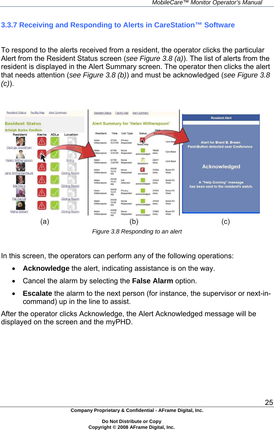     MobileCare&trade; Monitor Operator&rsquo;s Manual 25 Company Proprietary &amp; Confidential - AFrame Digital, Inc.    Do Not Distribute or Copy   Copyright &copy; 2008 AFrame Digital, Inc.  3.3.7 Receiving and Responding to Alerts in CareStation&trade; Software   To respond to the alerts received from a resident, the operator clicks the particular Alert from the Resident Status screen (see Figure 3.8 (a)). The list of alerts from the resident is displayed in the Alert Summary screen. The operator then clicks the alert that needs attention (see Figure 3.8 (b)) and must be acknowledged (see Figure 3.8 (c)).    Figure 3.8 Responding to an alert   In this screen, the operators can perform any of the following operations:  Acknowledge the alert, indicating assistance is on the way.   Cancel the alarm by selecting the False Alarm option.  Escalate the alarm to the next person (for instance, the supervisor or next-in-command) up in the line to assist. After the operator clicks Acknowledge, the Alert Acknowledged message will be displayed on the screen and the myPHD.      