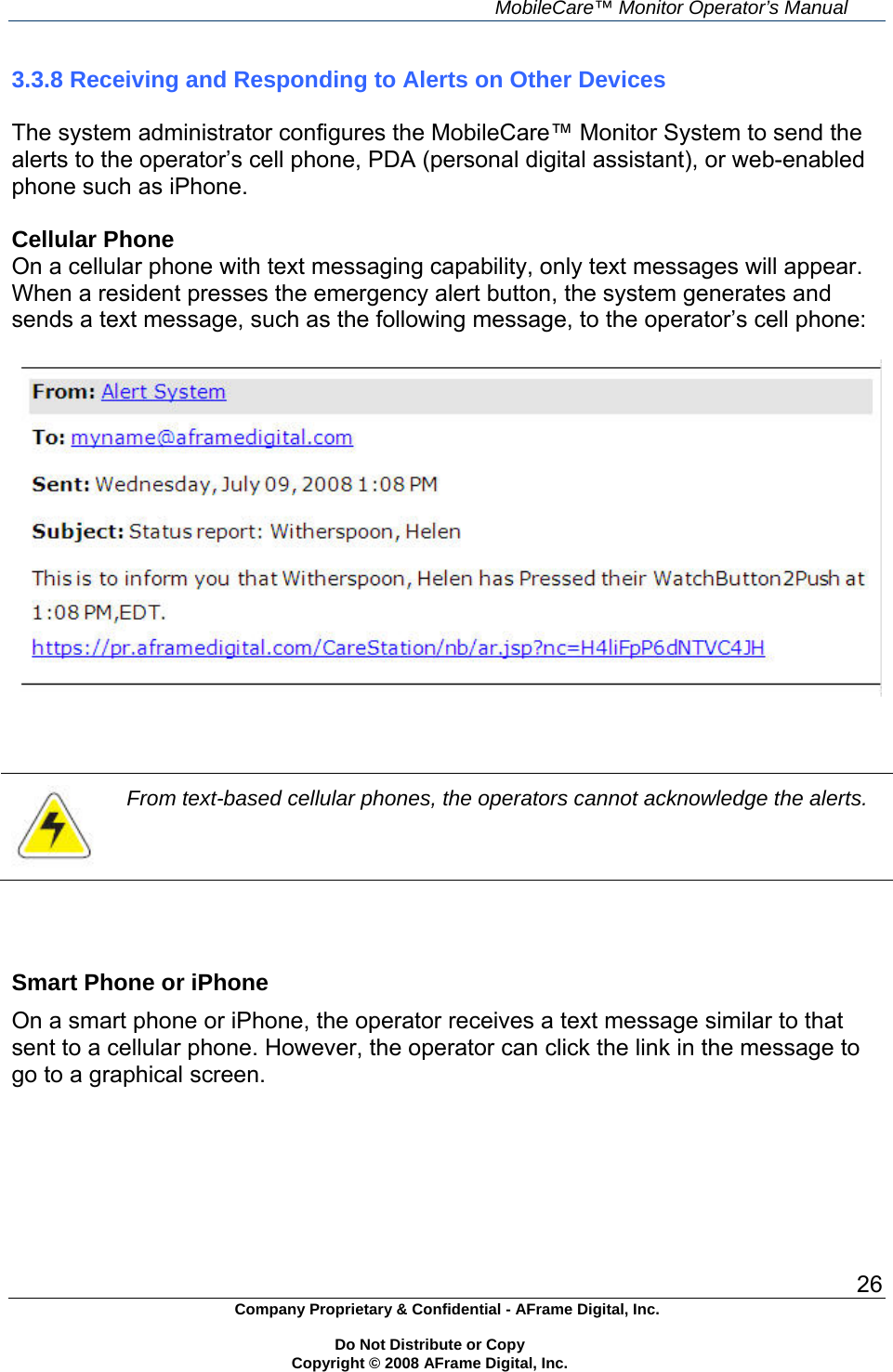     MobileCare&trade; Monitor Operator&rsquo;s Manual 26 Company Proprietary &amp; Confidential - AFrame Digital, Inc.    Do Not Distribute or Copy   Copyright &copy; 2008 AFrame Digital, Inc.  3.3.8 Receiving and Responding to Alerts on Other Devices  The system administrator configures the MobileCare&trade; Monitor System to send the alerts to the operator&rsquo;s cell phone, PDA (personal digital assistant), or web-enabled phone such as iPhone.  Cellular Phone On a cellular phone with text messaging capability, only text messages will appear. When a resident presses the emergency alert button, the system generates and sends a text message, such as the following message, to the operator&rsquo;s cell phone:      From text-based cellular phones, the operators cannot acknowledge the alerts.    Smart Phone or iPhone On a smart phone or iPhone, the operator receives a text message similar to that sent to a cellular phone. However, the operator can click the link in the message to go to a graphical screen. 