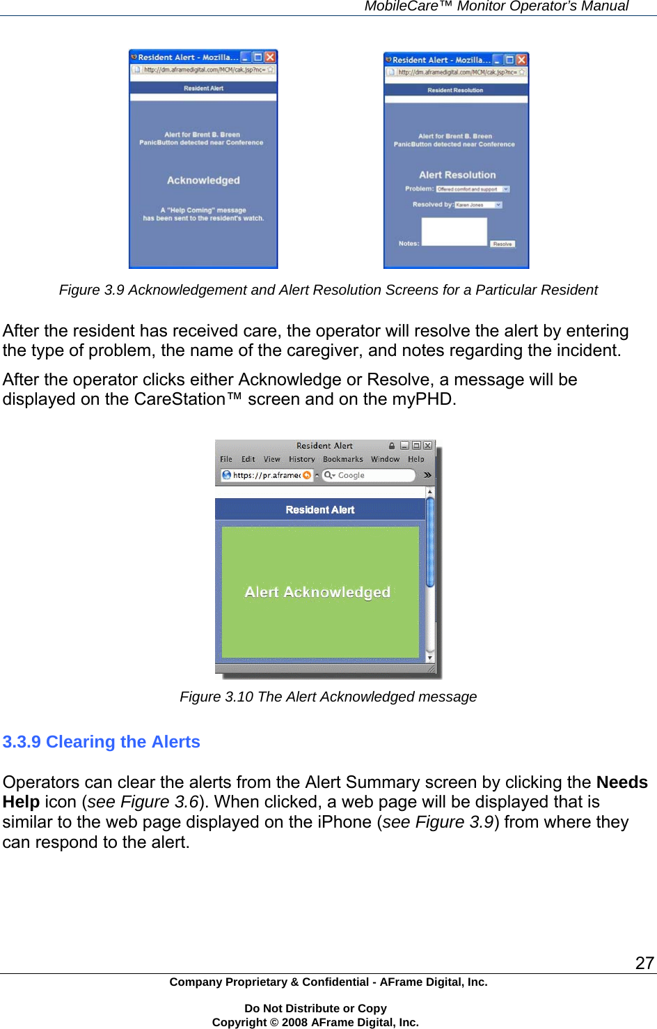     MobileCare&trade; Monitor Operator&rsquo;s Manual 27 Company Proprietary &amp; Confidential - AFrame Digital, Inc.    Do Not Distribute or Copy   Copyright &copy; 2008 AFrame Digital, Inc.                           Figure 3.9 Acknowledgement and Alert Resolution Screens for a Particular Resident  After the resident has received care, the operator will resolve the alert by entering the type of problem, the name of the caregiver, and notes regarding the incident. After the operator clicks either Acknowledge or Resolve, a message will be displayed on the CareStation&trade; screen and on the myPHD.   Figure 3.10 The Alert Acknowledged message   3.3.9 Clearing the Alerts  Operators can clear the alerts from the Alert Summary screen by clicking the Needs Help icon (see Figure 3.6). When clicked, a web page will be displayed that is similar to the web page displayed on the iPhone (see Figure 3.9) from where they can respond to the alert. 