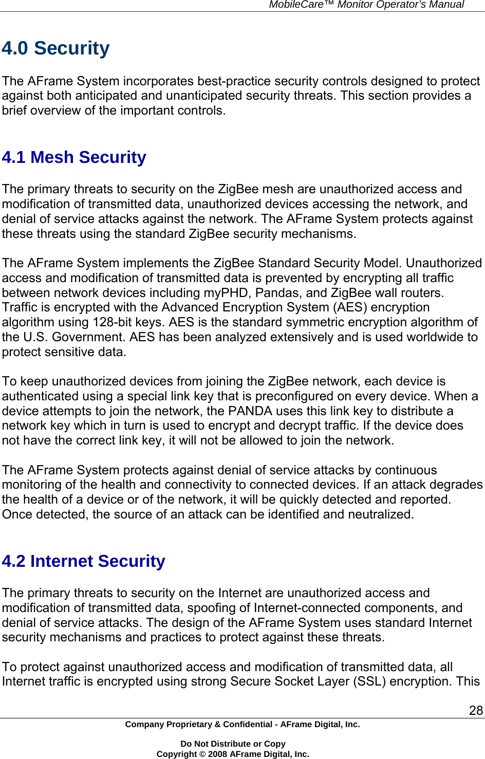     MobileCare&trade; Monitor Operator&rsquo;s Manual 28 Company Proprietary &amp; Confidential - AFrame Digital, Inc.    Do Not Distribute or Copy   Copyright &copy; 2008 AFrame Digital, Inc.  4.0 Security  The AFrame System incorporates best-practice security controls designed to protect against both anticipated and unanticipated security threats. This section provides a brief overview of the important controls.   4.1 Mesh Security  The primary threats to security on the ZigBee mesh are unauthorized access and modification of transmitted data, unauthorized devices accessing the network, and denial of service attacks against the network. The AFrame System protects against these threats using the standard ZigBee security mechanisms.  The AFrame System implements the ZigBee Standard Security Model. Unauthorized access and modification of transmitted data is prevented by encrypting all traffic between network devices including myPHD, Pandas, and ZigBee wall routers. Traffic is encrypted with the Advanced Encryption System (AES) encryption algorithm using 128-bit keys. AES is the standard symmetric encryption algorithm of the U.S. Government. AES has been analyzed extensively and is used worldwide to protect sensitive data.  To keep unauthorized devices from joining the ZigBee network, each device is authenticated using a special link key that is preconfigured on every device. When a device attempts to join the network, the PANDA uses this link key to distribute a network key which in turn is used to encrypt and decrypt traffic. If the device does not have the correct link key, it will not be allowed to join the network.  The AFrame System protects against denial of service attacks by continuous monitoring of the health and connectivity to connected devices. If an attack degrades the health of a device or of the network, it will be quickly detected and reported. Once detected, the source of an attack can be identified and neutralized.   4.2 Internet Security  The primary threats to security on the Internet are unauthorized access and modification of transmitted data, spoofing of Internet-connected components, and denial of service attacks. The design of the AFrame System uses standard Internet security mechanisms and practices to protect against these threats.  To protect against unauthorized access and modification of transmitted data, all Internet traffic is encrypted using strong Secure Socket Layer (SSL) encryption. This 