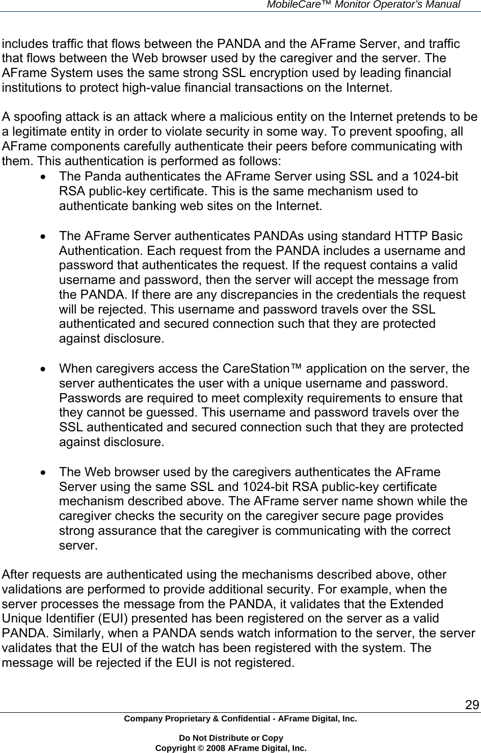     MobileCare&trade; Monitor Operator&rsquo;s Manual 29 Company Proprietary &amp; Confidential - AFrame Digital, Inc.    Do Not Distribute or Copy   Copyright &copy; 2008 AFrame Digital, Inc.  includes traffic that flows between the PANDA and the AFrame Server, and traffic that flows between the Web browser used by the caregiver and the server. The AFrame System uses the same strong SSL encryption used by leading financial institutions to protect high-value financial transactions on the Internet.  A spoofing attack is an attack where a malicious entity on the Internet pretends to be a legitimate entity in order to violate security in some way. To prevent spoofing, all AFrame components carefully authenticate their peers before communicating with them. This authentication is performed as follows:   The Panda authenticates the AFrame Server using SSL and a 1024-bit RSA public-key certificate. This is the same mechanism used to authenticate banking web sites on the Internet.    The AFrame Server authenticates PANDAs using standard HTTP Basic Authentication. Each request from the PANDA includes a username and password that authenticates the request. If the request contains a valid username and password, then the server will accept the message from the PANDA. If there are any discrepancies in the credentials the request will be rejected. This username and password travels over the SSL authenticated and secured connection such that they are protected against disclosure.    When caregivers access the CareStation&trade; application on the server, the server authenticates the user with a unique username and password. Passwords are required to meet complexity requirements to ensure that they cannot be guessed. This username and password travels over the SSL authenticated and secured connection such that they are protected against disclosure.    The Web browser used by the caregivers authenticates the AFrame Server using the same SSL and 1024-bit RSA public-key certificate mechanism described above. The AFrame server name shown while the caregiver checks the security on the caregiver secure page provides strong assurance that the caregiver is communicating with the correct server.  After requests are authenticated using the mechanisms described above, other validations are performed to provide additional security. For example, when the server processes the message from the PANDA, it validates that the Extended Unique Identifier (EUI) presented has been registered on the server as a valid PANDA. Similarly, when a PANDA sends watch information to the server, the server validates that the EUI of the watch has been registered with the system. The message will be rejected if the EUI is not registered.  