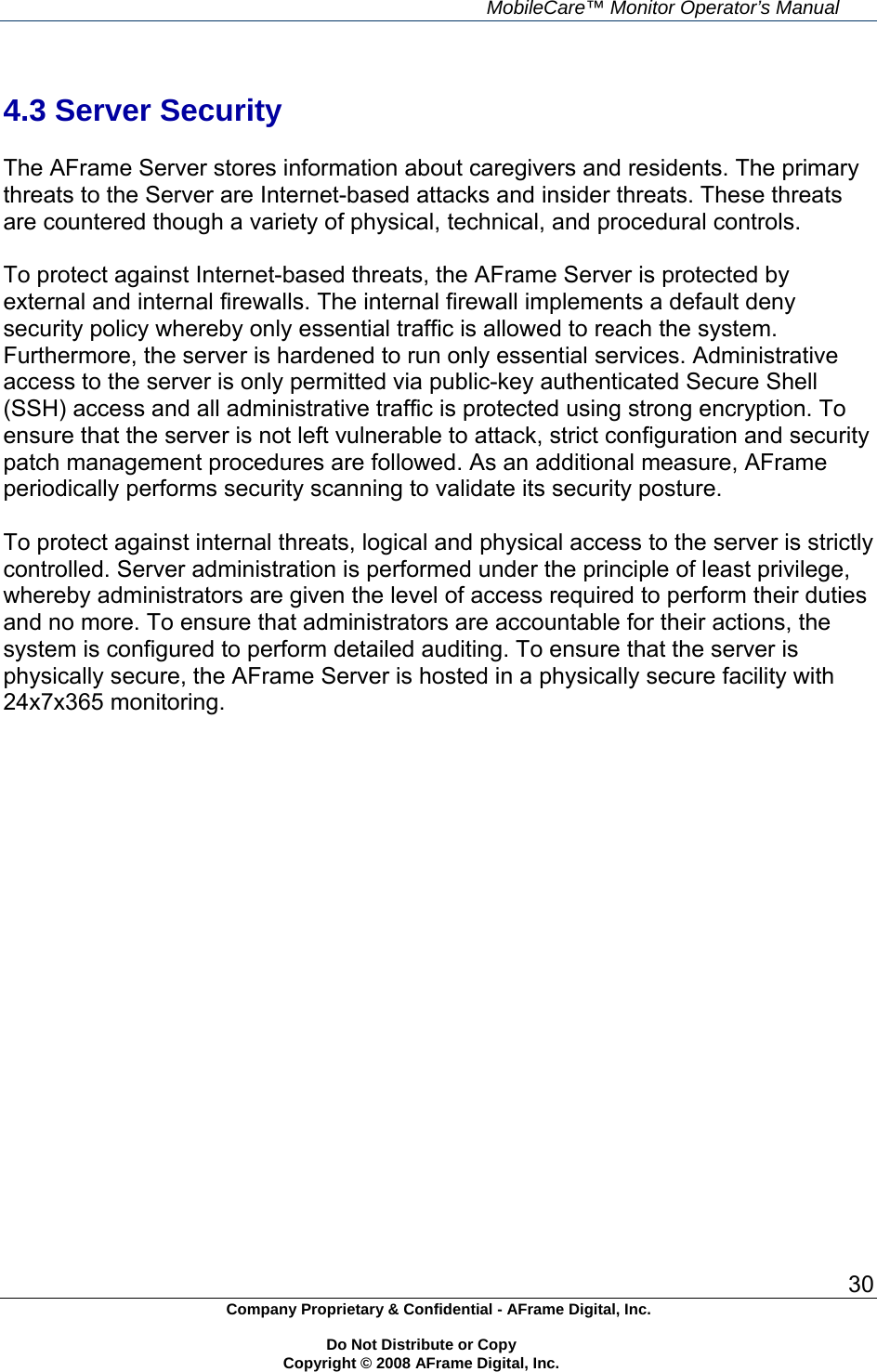    MobileCare&trade; Monitor Operator&rsquo;s Manual 30 Company Proprietary &amp; Confidential - AFrame Digital, Inc.    Do Not Distribute or Copy   Copyright &copy; 2008 AFrame Digital, Inc.   4.3 Server Security  The AFrame Server stores information about caregivers and residents. The primary threats to the Server are Internet-based attacks and insider threats. These threats are countered though a variety of physical, technical, and procedural controls.  To protect against Internet-based threats, the AFrame Server is protected by external and internal firewalls. The internal firewall implements a default deny security policy whereby only essential traffic is allowed to reach the system. Furthermore, the server is hardened to run only essential services. Administrative access to the server is only permitted via public-key authenticated Secure Shell (SSH) access and all administrative traffic is protected using strong encryption. To ensure that the server is not left vulnerable to attack, strict configuration and security patch management procedures are followed. As an additional measure, AFrame periodically performs security scanning to validate its security posture.  To protect against internal threats, logical and physical access to the server is strictly controlled. Server administration is performed under the principle of least privilege, whereby administrators are given the level of access required to perform their duties and no more. To ensure that administrators are accountable for their actions, the system is configured to perform detailed auditing. To ensure that the server is physically secure, the AFrame Server is hosted in a physically secure facility with 24x7x365 monitoring.   