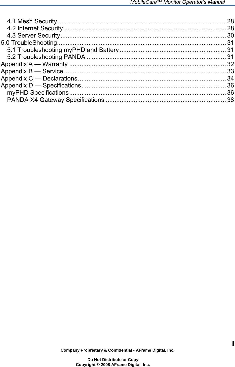     MobileCare&trade; Monitor Operator&rsquo;s Manual ii Company Proprietary &amp; Confidential - AFrame Digital, Inc.    Do Not Distribute or Copy   Copyright &copy; 2008 AFrame Digital, Inc.  4.1 Mesh Security................................................................................................. 284.2 Internet Security ............................................................................................. 284.3 Server Security............................................................................................... 305.0 TroubleShooting................................................................................................. 315.1 Troubleshooting myPHD and Battery ............................................................. 315.2 Troubleshooting PANDA ................................................................................ 31Appendix A &mdash; Warranty .......................................................................................... 32Appendix B &mdash; Service ............................................................................................. 33Appendix C &mdash; Declarations..................................................................................... 34Appendix D &mdash; Specifications................................................................................... 36myPHD Specifications.......................................................................................... 36PANDA X4 Gateway Specifications ..................................................................... 38  
