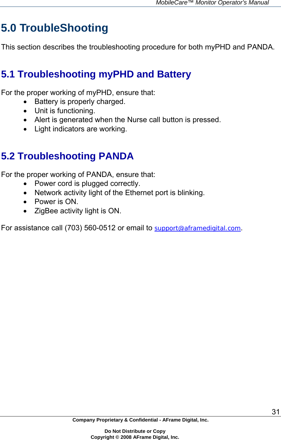     MobileCare&trade; Monitor Operator&rsquo;s Manual 31 Company Proprietary &amp; Confidential - AFrame Digital, Inc.    Do Not Distribute or Copy   Copyright &copy; 2008 AFrame Digital, Inc.  5.0 TroubleShooting  This section describes the troubleshooting procedure for both myPHD and PANDA.   5.1 Troubleshooting myPHD and Battery  For the proper working of myPHD, ensure that:   Battery is properly charged.   Unit is functioning.   Alert is generated when the Nurse call button is pressed.   Light indicators are working.   5.2 Troubleshooting PANDA  For the proper working of PANDA, ensure that:   Power cord is plugged correctly.   Network activity light of the Ethernet port is blinking.   Power is ON.   ZigBee activity light is ON.  For assistance call (703) 560-0512 or email to support@aframedigital.com.  