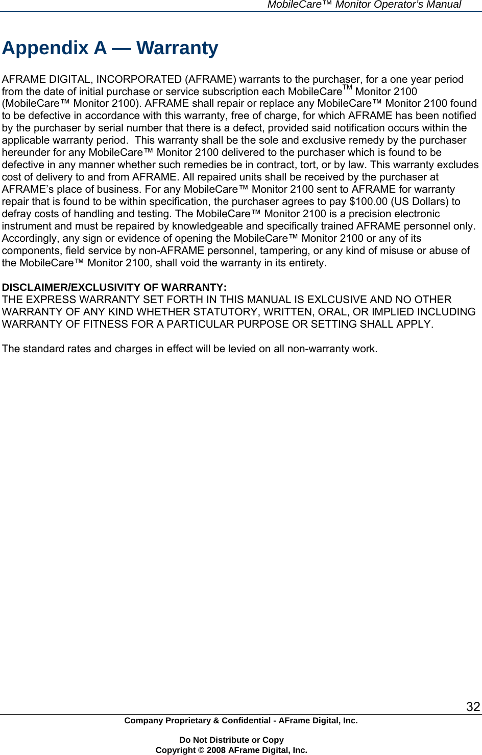     MobileCare&trade; Monitor Operator&rsquo;s Manual 32 Company Proprietary &amp; Confidential - AFrame Digital, Inc.    Do Not Distribute or Copy   Copyright &copy; 2008 AFrame Digital, Inc.  Appendix A &mdash; Warranty  AFRAME DIGITAL, INCORPORATED (AFRAME) warrants to the purchaser, for a one year period from the date of initial purchase or service subscription each MobileCareTM Monitor 2100 (MobileCare&trade; Monitor 2100). AFRAME shall repair or replace any MobileCare&trade; Monitor 2100 found to be defective in accordance with this warranty, free of charge, for which AFRAME has been notified by the purchaser by serial number that there is a defect, provided said notification occurs within the applicable warranty period.  This warranty shall be the sole and exclusive remedy by the purchaser hereunder for any MobileCare&trade; Monitor 2100 delivered to the purchaser which is found to be defective in any manner whether such remedies be in contract, tort, or by law. This warranty excludes cost of delivery to and from AFRAME. All repaired units shall be received by the purchaser at AFRAME&rsquo;s place of business. For any MobileCare&trade; Monitor 2100 sent to AFRAME for warranty repair that is found to be within specification, the purchaser agrees to pay $100.00 (US Dollars) to defray costs of handling and testing. The MobileCare&trade; Monitor 2100 is a precision electronic instrument and must be repaired by knowledgeable and specifically trained AFRAME personnel only. Accordingly, any sign or evidence of opening the MobileCare&trade; Monitor 2100 or any of its components, field service by non-AFRAME personnel, tampering, or any kind of misuse or abuse of the MobileCare&trade; Monitor 2100, shall void the warranty in its entirety.  DISCLAIMER/EXCLUSIVITY OF WARRANTY: THE EXPRESS WARRANTY SET FORTH IN THIS MANUAL IS EXLCUSIVE AND NO OTHER WARRANTY OF ANY KIND WHETHER STATUTORY, WRITTEN, ORAL, OR IMPLIED INCLUDING WARRANTY OF FITNESS FOR A PARTICULAR PURPOSE OR SETTING SHALL APPLY.  The standard rates and charges in effect will be levied on all non-warranty work.   