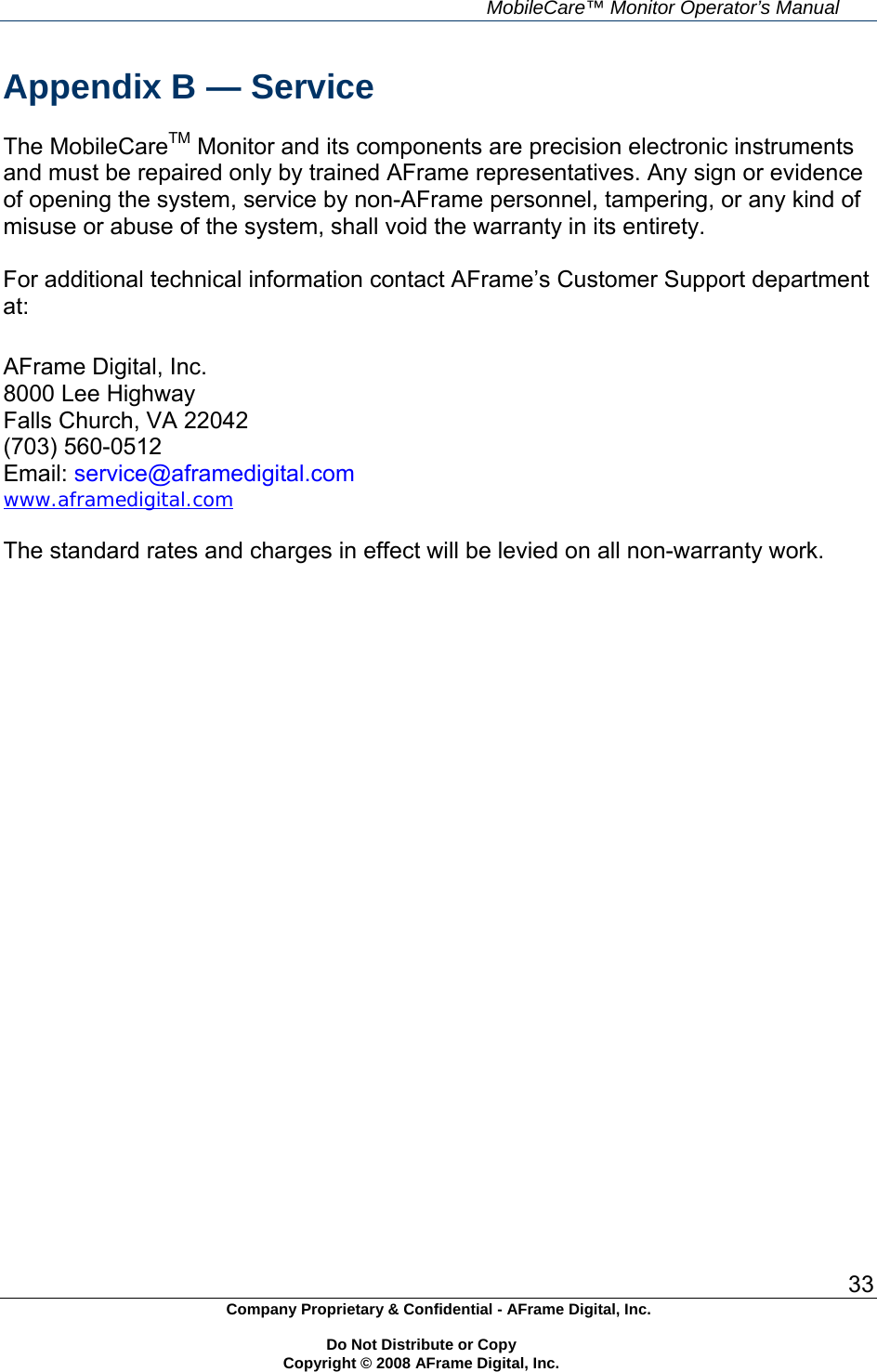    MobileCare&trade; Monitor Operator&rsquo;s Manual 33 Company Proprietary &amp; Confidential - AFrame Digital, Inc.    Do Not Distribute or Copy   Copyright &copy; 2008 AFrame Digital, Inc.  Appendix B &mdash; Service  The MobileCareTM Monitor and its components are precision electronic instruments and must be repaired only by trained AFrame representatives. Any sign or evidence of opening the system, service by non-AFrame personnel, tampering, or any kind of misuse or abuse of the system, shall void the warranty in its entirety.  For additional technical information contact AFrame&rsquo;s Customer Support department at:  AFrame Digital, Inc. 8000 Lee Highway Falls Church, VA 22042 (703) 560-0512 Email: service@aframedigital.com www.aframedigital.com  The standard rates and charges in effect will be levied on all non-warranty work.   