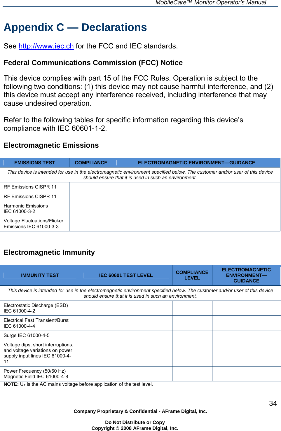     MobileCare&trade; Monitor Operator&rsquo;s Manual 34 Company Proprietary &amp; Confidential - AFrame Digital, Inc.    Do Not Distribute or Copy   Copyright &copy; 2008 AFrame Digital, Inc.  Appendix C &mdash; Declarations  See http://www.iec.ch for the FCC and IEC standards.  Federal Communications Commission (FCC) Notice  This device complies with part 15 of the FCC Rules. Operation is subject to the following two conditions: (1) this device may not cause harmful interference, and (2) this device must accept any interference received, including interference that may cause undesired operation.  Refer to the following tables for specific information regarding this device&rsquo;s compliance with IEC 60601-1-2.  Electromagnetic Emissions  EMISSIONS TEST  COMPLIANCE  ELECTROMAGNETIC ENVIRONMENT&mdash;GUIDANCE This device is intended for use in the electromagnetic environment specified below. The customer and/or user of this device should ensure that it is used in such an environment. RF Emissions CISPR 11     RF Emissions CISPR 11   Harmonic Emissions IEC 61000-3-2   Voltage Fluctuations/Flicker Emissions IEC 61000-3-3      Electromagnetic Immunity  IMMUNITY TEST  IEC 60601 TEST LEVEL  COMPLIANCE LEVEL ELECTROMAGNETIC ENVIRONMENT&mdash;GUIDANCE This device is intended for use in the electromagnetic environment specified below. The customer and/or user of this device should ensure that it is used in such an environment. Electrostatic Discharge (ESD) IEC 61000-4-2     Electrical Fast Transient/Burst IEC 61000-4-4     Surge IEC 61000-4-5       Voltage dips, short interruptions, and voltage variations on power supply input lines IEC 61000-4-11      Power Frequency (50/60 Hz) Magnetic Field IEC 61000-4-8     NOTE: UT is the AC mains voltage before application of the test level.  
