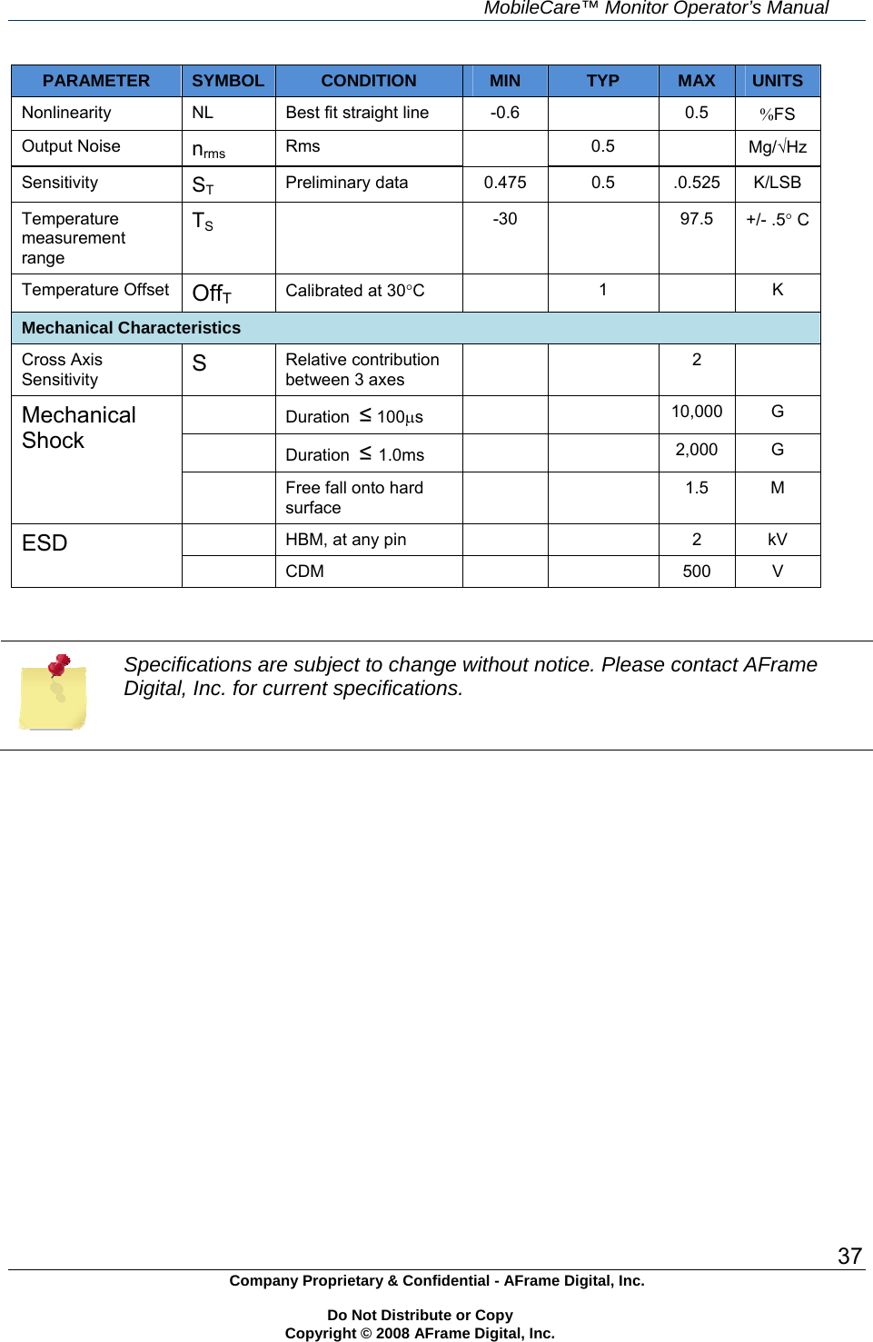     MobileCare&trade; Monitor Operator&rsquo;s Manual 37 Company Proprietary &amp; Confidential - AFrame Digital, Inc.    Do Not Distribute or Copy   Copyright &copy; 2008 AFrame Digital, Inc.  PARAMETER  SYMBOL  CONDITION  MIN  TYP  MAX  UNITS Nonlinearity  NL  Best fit straight line  -0.6    0.5  FS Output Noise  nrms Rms  0.5  Mg/Hz Sensitivity  ST Preliminary data  0.475  0.5  .0.525  K/LSB Temperature measurement range TS  -30  97.5 +/- .5 C Temperature Offset  OffT Calibrated at 30C   1  K Mechanical Characteristics Cross Axis Sensitivity  S  Relative contribution between 3 axes   2   Duration  &le; 100s    10,000 G  Duration  &le; 1.0ms    2,000 G Mechanical Shock   Free fall onto hard surface   1.5 M   HBM, at any pin      2  kV ESD  CDM     500 V    Specifications are subject to change without notice. Please contact AFrame Digital, Inc. for current specifications. 