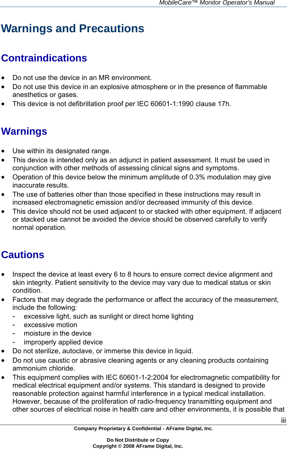     MobileCare&trade; Monitor Operator&rsquo;s Manual iii Company Proprietary &amp; Confidential - AFrame Digital, Inc.    Do Not Distribute or Copy   Copyright &copy; 2008 AFrame Digital, Inc.  Warnings and Precautions   Contraindications   Do not use the device in an MR environment.  Do not use this device in an explosive atmosphere or in the presence of flammable anesthetics or gases.  This device is not defibrillation proof per IEC 60601-1:1990 clause 17h.   Warnings   Use within its designated range.  This device is intended only as an adjunct in patient assessment. It must be used in conjunction with other methods of assessing clinical signs and symptoms.  Operation of this device below the minimum amplitude of 0.3% modulation may give inaccurate results.  The use of batteries other than those specified in these instructions may result in increased electromagnetic emission and/or decreased immunity of this device.  This device should not be used adjacent to or stacked with other equipment. If adjacent or stacked use cannot be avoided the device should be observed carefully to verify normal operation.   Cautions   Inspect the device at least every 6 to 8 hours to ensure correct device alignment and skin integrity. Patient sensitivity to the device may vary due to medical status or skin condition.  Factors that may degrade the performance or affect the accuracy of the measurement, include the following: -  excessive light, such as sunlight or direct home lighting -  excessive motion -  moisture in the device -  improperly applied device  Do not sterilize, autoclave, or immerse this device in liquid.  Do not use caustic or abrasive cleaning agents or any cleaning products containing ammonium chloride.  This equipment complies with IEC 60601-1-2:2004 for electromagnetic compatibility for medical electrical equipment and/or systems. This standard is designed to provide reasonable protection against harmful interference in a typical medical installation. However, because of the proliferation of radio-frequency transmitting equipment and other sources of electrical noise in health care and other environments, it is possible that 