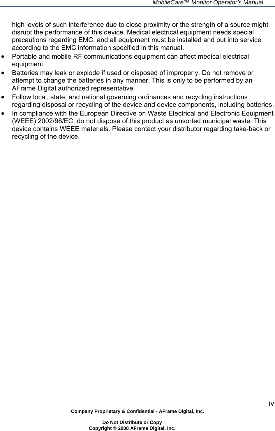     MobileCare&trade; Monitor Operator&rsquo;s Manual iv Company Proprietary &amp; Confidential - AFrame Digital, Inc.    Do Not Distribute or Copy   Copyright &copy; 2008 AFrame Digital, Inc.  high levels of such interference due to close proximity or the strength of a source might disrupt the performance of this device. Medical electrical equipment needs special precautions regarding EMC, and all equipment must be installed and put into service according to the EMC information specified in this manual.   Portable and mobile RF communications equipment can affect medical electrical equipment.  Batteries may leak or explode if used or disposed of improperly. Do not remove or attempt to change the batteries in any manner. This is only to be performed by an AFrame Digital authorized representative.  Follow local, state, and national governing ordinances and recycling instructions regarding disposal or recycling of the device and device components, including batteries.  In compliance with the European Directive on Waste Electrical and Electronic Equipment (WEEE) 2002/96/EC, do not dispose of this product as unsorted municipal waste. This device contains WEEE materials. Please contact your distributor regarding take-back or recycling of the device.  