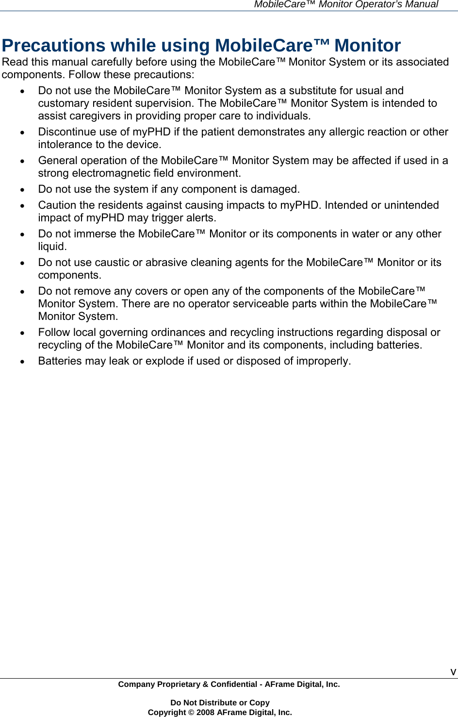     MobileCare&trade; Monitor Operator&rsquo;s Manual v Company Proprietary &amp; Confidential - AFrame Digital, Inc.    Do Not Distribute or Copy   Copyright &copy; 2008 AFrame Digital, Inc.  Precautions while using MobileCare&trade; Monitor Read this manual carefully before using the MobileCare&trade; Monitor System or its associated components. Follow these precautions:  Do not use the MobileCare&trade; Monitor System as a substitute for usual and customary resident supervision. The MobileCare&trade; Monitor System is intended to assist caregivers in providing proper care to individuals.  Discontinue use of myPHD if the patient demonstrates any allergic reaction or other intolerance to the device.  General operation of the MobileCare&trade; Monitor System may be affected if used in a strong electromagnetic field environment.  Do not use the system if any component is damaged.  Caution the residents against causing impacts to myPHD. Intended or unintended impact of myPHD may trigger alerts.  Do not immerse the MobileCare&trade; Monitor or its components in water or any other liquid.  Do not use caustic or abrasive cleaning agents for the MobileCare&trade; Monitor or its components.  Do not remove any covers or open any of the components of the MobileCare&trade; Monitor System. There are no operator serviceable parts within the MobileCare&trade; Monitor System.  Follow local governing ordinances and recycling instructions regarding disposal or recycling of the MobileCare&trade; Monitor and its components, including batteries.  Batteries may leak or explode if used or disposed of improperly. 