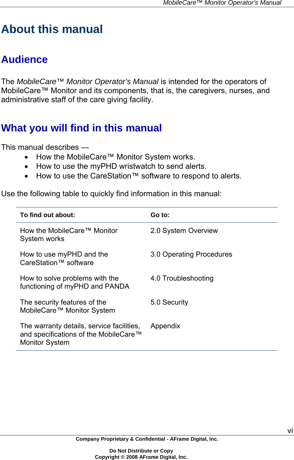     MobileCare&trade; Monitor Operator&rsquo;s Manual vi Company Proprietary &amp; Confidential - AFrame Digital, Inc.    Do Not Distribute or Copy   Copyright &copy; 2008 AFrame Digital, Inc.  About this manual   Audience  The MobileCare&trade; Monitor Operator&rsquo;s Manual is intended for the operators of MobileCare&trade; Monitor and its components, that is, the caregivers, nurses, and administrative staff of the care giving facility.   What you will find in this manual  This manual describes &mdash;   How the MobileCare&trade; Monitor System works.   How to use the myPHD wristwatch to send alerts.   How to use the CareStation&trade; software to respond to alerts.  Use the following table to quickly find information in this manual:  To find out about:  Go to: How the MobileCare&trade; Monitor System works 2.0 System Overview How to use myPHD and the CareStation&trade; software 3.0 Operating Procedures How to solve problems with the functioning of myPHD and PANDA 4.0 Troubleshooting The security features of the MobileCare&trade; Monitor System 5.0 Security The warranty details, service facilities, and specifications of the MobileCare&trade; Monitor System Appendix   