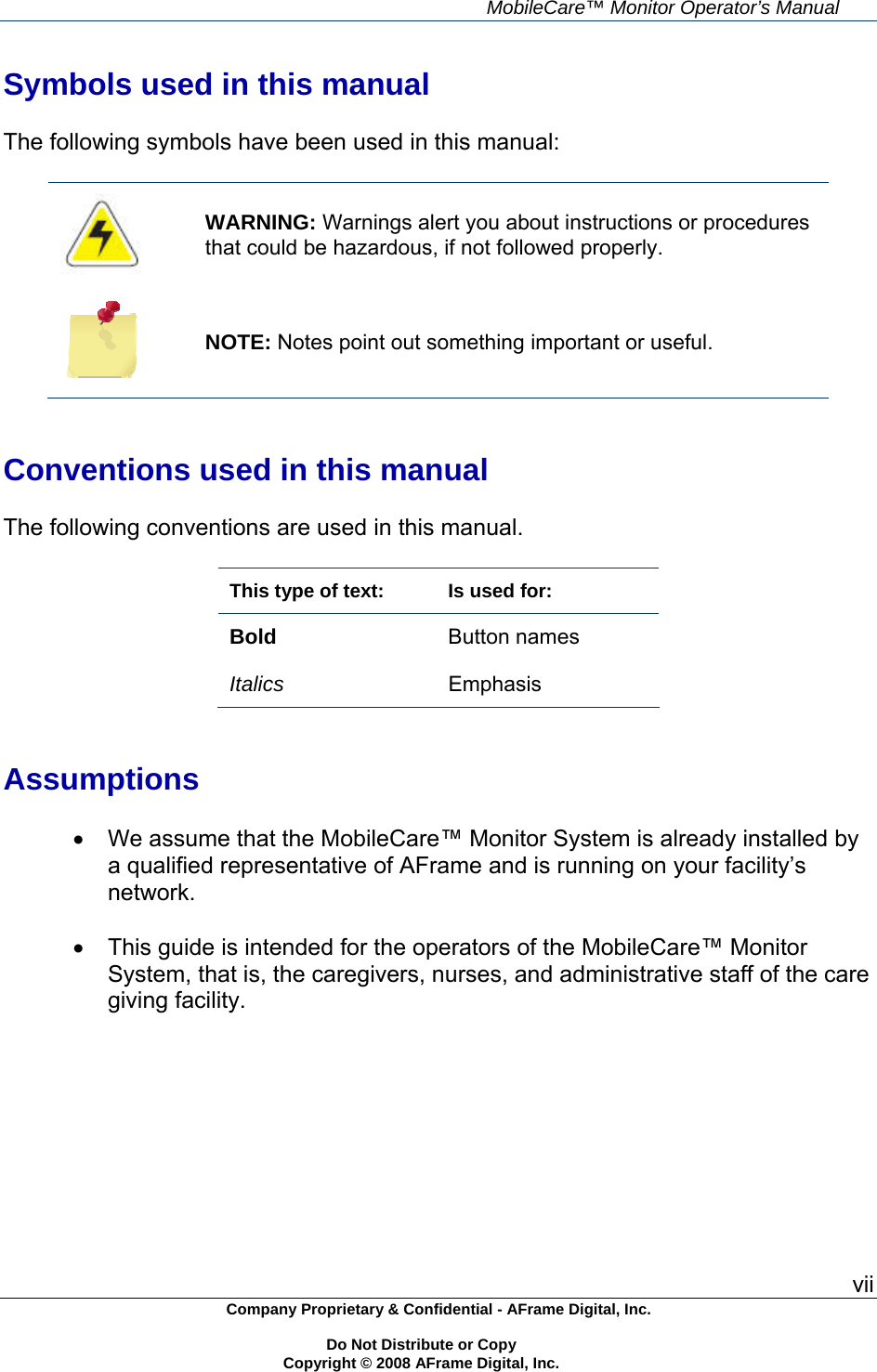     MobileCare&trade; Monitor Operator&rsquo;s Manual vii Company Proprietary &amp; Confidential - AFrame Digital, Inc.    Do Not Distribute or Copy   Copyright &copy; 2008 AFrame Digital, Inc.  Symbols used in this manual  The following symbols have been used in this manual:   WARNING: Warnings alert you about instructions or procedures that could be hazardous, if not followed properly.  NOTE: Notes point out something important or useful.   Conventions used in this manual  The following conventions are used in this manual.  This type of text:  Is used for: Bold Button names  Italics  Emphasis   Assumptions    We assume that the MobileCare&trade; Monitor System is already installed by a qualified representative of AFrame and is running on your facility&rsquo;s network.    This guide is intended for the operators of the MobileCare&trade; Monitor System, that is, the caregivers, nurses, and administrative staff of the care giving facility.  