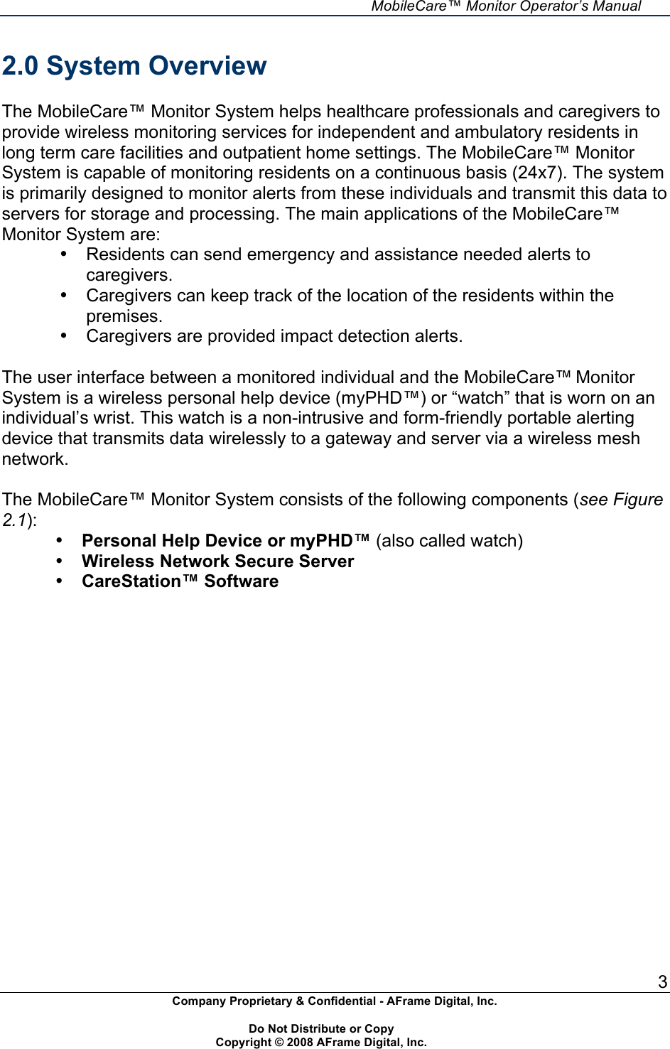     MobileCare&trade; Monitor Operator&rsquo;s Manual 3 Company Proprietary &amp; Confidential - AFrame Digital, Inc.    Do Not Distribute or Copy   Copyright &copy; 2008 AFrame Digital, Inc.  2.0 System Overview  The MobileCare&trade; Monitor System helps healthcare professionals and caregivers to provide wireless monitoring services for independent and ambulatory residents in long term care facilities and outpatient home settings. The MobileCare&trade; Monitor System is capable of monitoring residents on a continuous basis (24x7). The system is primarily designed to monitor alerts from these individuals and transmit this data to servers for storage and processing. The main applications of the MobileCare&trade; Monitor System are:  &bull;  Residents can send emergency and assistance needed alerts to caregivers. &bull;  Caregivers can keep track of the location of the residents within the premises. &bull;  Caregivers are provided impact detection alerts.  The user interface between a monitored individual and the MobileCare&trade; Monitor System is a wireless personal help device (myPHD&trade;) or &ldquo;watch&rdquo; that is worn on an individual&rsquo;s wrist. This watch is a non-intrusive and form-friendly portable alerting device that transmits data wirelessly to a gateway and server via a wireless mesh network.  The MobileCare&trade; Monitor System consists of the following components (see Figure 2.1): &bull; Personal Help Device or myPHD&trade; (also called watch) &bull; Wireless Network Secure Server  &bull; CareStation&trade; Software    