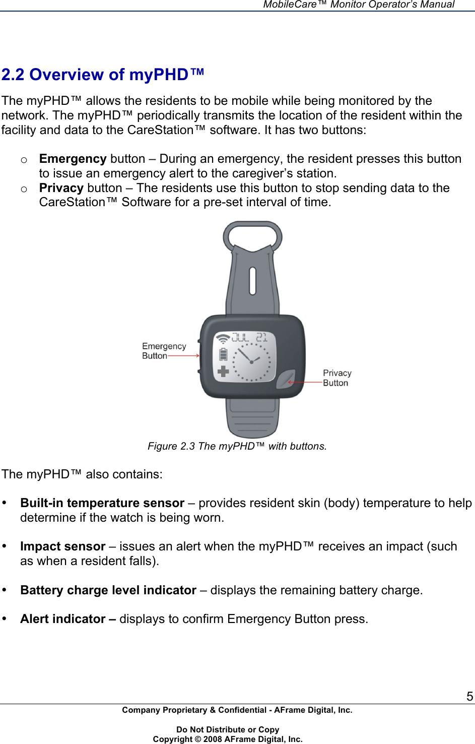     MobileCare&trade; Monitor Operator&rsquo;s Manual 5 Company Proprietary &amp; Confidential - AFrame Digital, Inc.    Do Not Distribute or Copy   Copyright &copy; 2008 AFrame Digital, Inc.    2.2 Overview of myPHD&trade;  The myPHD&trade; allows the residents to be mobile while being monitored by the network. The myPHD&trade; periodically transmits the location of the resident within the facility and data to the CareStation&trade; software. It has two buttons:  o Emergency button &ndash; During an emergency, the resident presses this button to issue an emergency alert to the caregiver&rsquo;s station. o Privacy button &ndash; The residents use this button to stop sending data to the CareStation&trade; Software for a pre-set interval of time.   Figure 2.3 The myPHD&trade; with buttons.  The myPHD&trade; also contains:  &bull; Built-in temperature sensor &ndash; provides resident skin (body) temperature to help determine if the watch is being worn.  &bull; Impact sensor &ndash; issues an alert when the myPHD&trade; receives an impact (such as when a resident falls).  &bull; Battery charge level indicator &ndash; displays the remaining battery charge.  &bull; Alert indicator &ndash; displays to confirm Emergency Button press.  