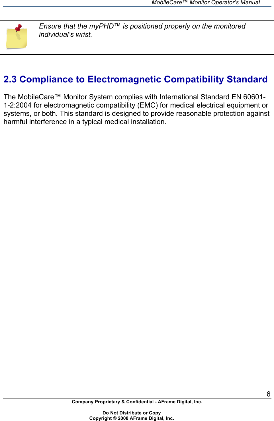     MobileCare&trade; Monitor Operator&rsquo;s Manual 6 Company Proprietary &amp; Confidential - AFrame Digital, Inc.    Do Not Distribute or Copy   Copyright &copy; 2008 AFrame Digital, Inc.   Ensure that the myPHD&trade; is positioned properly on the monitored individual&rsquo;s wrist.   2.3 Compliance to Electromagnetic Compatibility Standard  The MobileCare&trade; Monitor System complies with International Standard EN 60601-1-2:2004 for electromagnetic compatibility (EMC) for medical electrical equipment or systems, or both. This standard is designed to provide reasonable protection against harmful interference in a typical medical installation. 