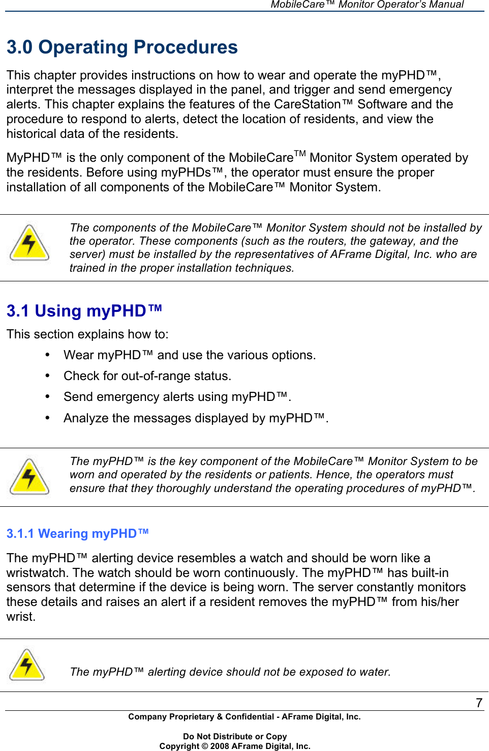    MobileCare&trade; Monitor Operator&rsquo;s Manual 7 Company Proprietary &amp; Confidential - AFrame Digital, Inc.    Do Not Distribute or Copy   Copyright &copy; 2008 AFrame Digital, Inc.  3.0 Operating Procedures  This chapter provides instructions on how to wear and operate the myPHD&trade;, interpret the messages displayed in the panel, and trigger and send emergency alerts. This chapter explains the features of the CareStation&trade; Software and the procedure to respond to alerts, detect the location of residents, and view the historical data of the residents.  MyPHD&trade; is the only component of the MobileCareTM Monitor System operated by the residents. Before using myPHDs&trade;, the operator must ensure the proper installation of all components of the MobileCare&trade; Monitor System.    The components of the MobileCare&trade; Monitor System should not be installed by the operator. These components (such as the routers, the gateway, and the server) must be installed by the representatives of AFrame Digital, Inc. who are trained in the proper installation techniques.   3.1 Using myPHD&trade; This section explains how to: &bull;  Wear myPHD&trade; and use the various options. &bull;  Check for out-of-range status. &bull;  Send emergency alerts using myPHD&trade;. &bull;  Analyze the messages displayed by myPHD&trade;.   The myPHD&trade; is the key component of the MobileCare&trade; Monitor System to be worn and operated by the residents or patients. Hence, the operators must ensure that they thoroughly understand the operating procedures of myPHD&trade;.   3.1.1 Wearing myPHD&trade;  The myPHD&trade; alerting device resembles a watch and should be worn like a wristwatch. The watch should be worn continuously. The myPHD&trade; has built-in sensors that determine if the device is being worn. The server constantly monitors these details and raises an alert if a resident removes the myPHD&trade; from his/her wrist.    The myPHD&trade; alerting device should not be exposed to water. 