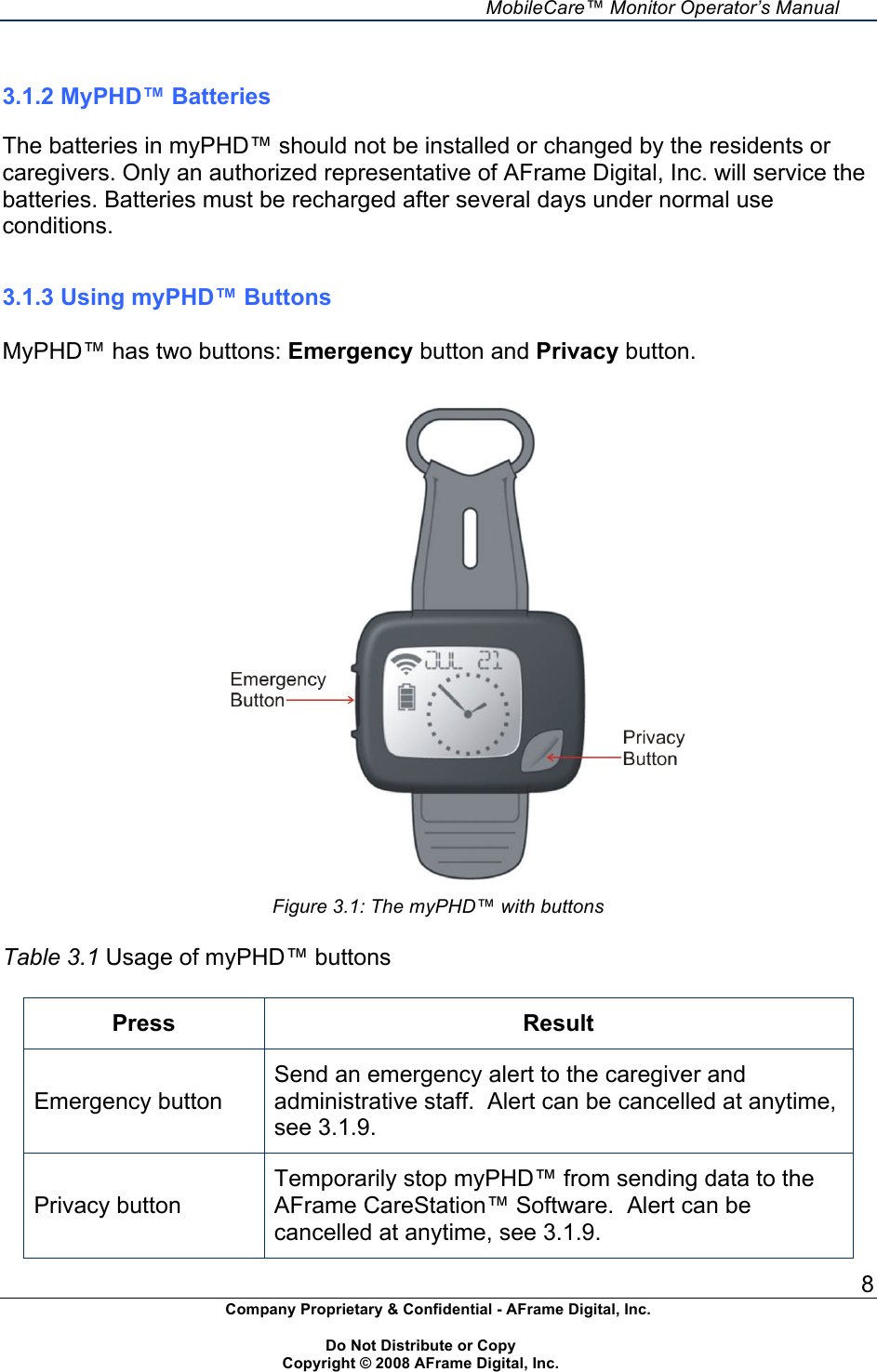     MobileCare&trade; Monitor Operator&rsquo;s Manual 8 Company Proprietary &amp; Confidential - AFrame Digital, Inc.    Do Not Distribute or Copy   Copyright &copy; 2008 AFrame Digital, Inc.   3.1.2 MyPHD&trade; Batteries  The batteries in myPHD&trade; should not be installed or changed by the residents or caregivers. Only an authorized representative of AFrame Digital, Inc. will service the batteries. Batteries must be recharged after several days under normal use conditions.   3.1.3 Using myPHD&trade; Buttons  MyPHD&trade; has two buttons: Emergency button and Privacy button.   Figure 3.1: The myPHD&trade; with buttons  Table 3.1 Usage of myPHD&trade; buttons  Press Result Emergency button Send an emergency alert to the caregiver and administrative staff.  Alert can be cancelled at anytime, see 3.1.9. Privacy button Temporarily stop myPHD&trade; from sending data to the AFrame CareStation&trade; Software.  Alert can be cancelled at anytime, see 3.1.9. 