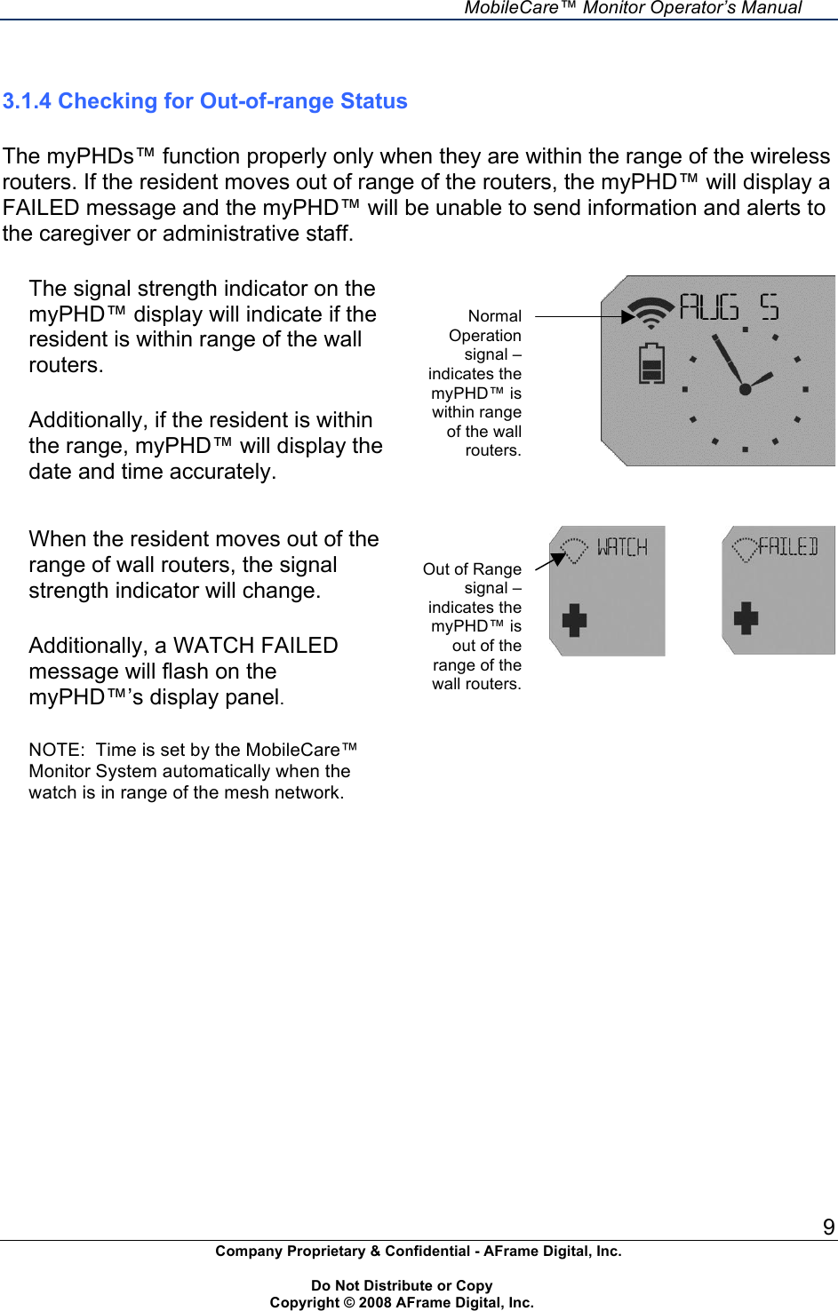     MobileCare&trade; Monitor Operator&rsquo;s Manual 9 Company Proprietary &amp; Confidential - AFrame Digital, Inc.    Do Not Distribute or Copy   Copyright &copy; 2008 AFrame Digital, Inc.   3.1.4 Checking for Out-of-range Status  The myPHDs&trade; function properly only when they are within the range of the wireless routers. If the resident moves out of range of the routers, the myPHD&trade; will display a FAILED message and the myPHD&trade; will be unable to send information and alerts to the caregiver or administrative staff.  The signal strength indicator on the myPHD&trade; display will indicate if the resident is within range of the wall routers.  Additionally, if the resident is within the range, myPHD&trade; will display the date and time accurately.     When the resident moves out of the range of wall routers, the signal strength indicator will change.  Additionally, a WATCH FAILED message will flash on the myPHD&trade;&rsquo;s display panel.  NOTE:  Time is set by the MobileCare&trade; Monitor System automatically when the watch is in range of the mesh network.            Normal Operation signal &ndash; indicates the myPHD&trade; is within range of the wall routers. Out of Range signal &ndash;indicates the myPHD&trade; is out of the range of the wall routers. 
