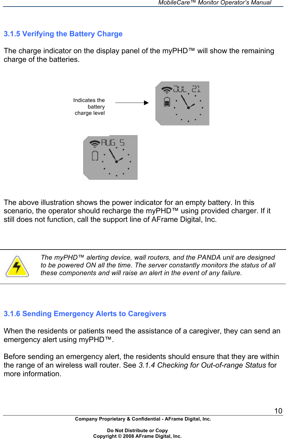     MobileCare&trade; Monitor Operator&rsquo;s Manual 10 Company Proprietary &amp; Confidential - AFrame Digital, Inc.    Do Not Distribute or Copy   Copyright &copy; 2008 AFrame Digital, Inc.                                                                        3.1.5 Verifying the Battery Charge  The charge indicator on the display panel of the myPHD&trade; will show the remaining charge of the batteries.                                               The above illustration shows the power indicator for an empty battery. In this scenario, the operator should recharge the myPHD&trade; using provided charger. If it still does not function, call the support line of AFrame Digital, Inc.     The myPHD&trade; alerting device, wall routers, and the PANDA unit are designed to be powered ON all the time. The server constantly monitors the status of all these components and will raise an alert in the event of any failure.    3.1.6 Sending Emergency Alerts to Caregivers  When the residents or patients need the assistance of a caregiver, they can send an emergency alert using myPHD&trade;.  Before sending an emergency alert, the residents should ensure that they are within the range of an wireless wall router. See 3.1.4 Checking for Out-of-range Status for more information. Indicates the battery charge level 