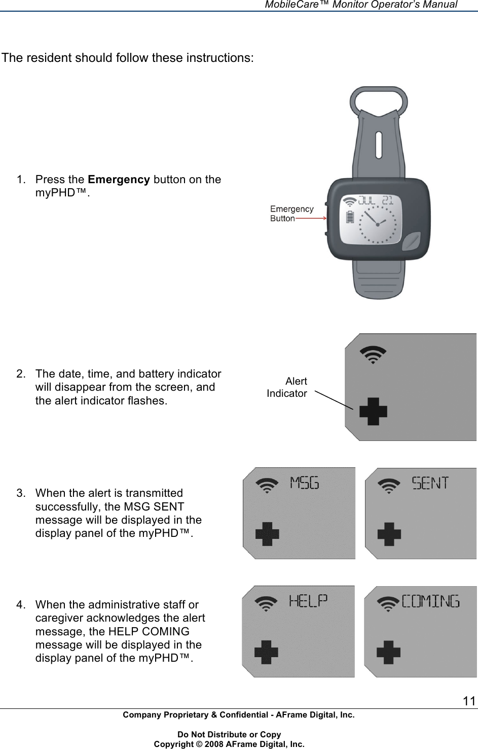     MobileCare&trade; Monitor Operator&rsquo;s Manual 11 Company Proprietary &amp; Confidential - AFrame Digital, Inc.    Do Not Distribute or Copy   Copyright &copy; 2008 AFrame Digital, Inc.   The resident should follow these instructions: 1.  Press the Emergency button on the myPHD&trade;.       2.  The date, time, and battery indicator will disappear from the screen, and the alert indicator flashes.      3.  When the alert is transmitted successfully, the MSG SENT message will be displayed in the display panel of the myPHD&trade;.          4.  When the administrative staff or caregiver acknowledges the alert message, the HELP COMING message will be displayed in the display panel of the myPHD&trade;.        Alert Indicator 