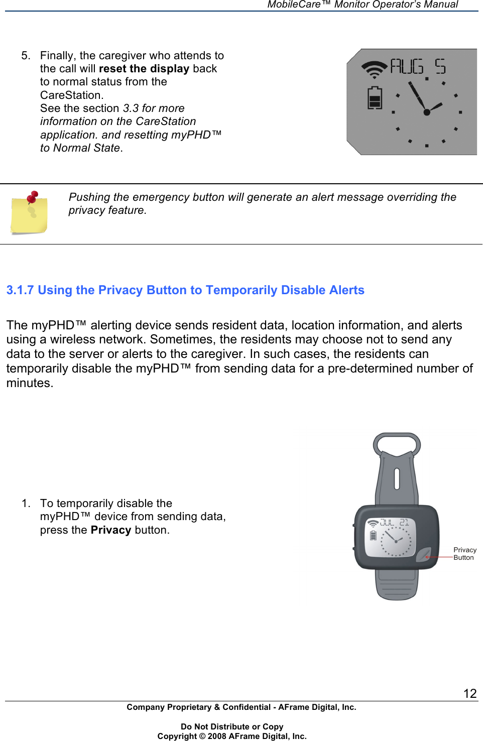     MobileCare&trade; Monitor Operator&rsquo;s Manual 12 Company Proprietary &amp; Confidential - AFrame Digital, Inc.    Do Not Distribute or Copy   Copyright &copy; 2008 AFrame Digital, Inc.    5.  Finally, the caregiver who attends to the call will reset the display back to normal status from the CareStation. See the section 3.3 for more information on the CareStation application. and resetting myPHD&trade; to Normal State.     Pushing the emergency button will generate an alert message overriding the privacy feature.    3.1.7 Using the Privacy Button to Temporarily Disable Alerts  The myPHD&trade; alerting device sends resident data, location information, and alerts using a wireless network. Sometimes, the residents may choose not to send any data to the server or alerts to the caregiver. In such cases, the residents can temporarily disable the myPHD&trade; from sending data for a pre-determined number of minutes.   1.  To temporarily disable the myPHD&trade; device from sending data, press the Privacy button.  