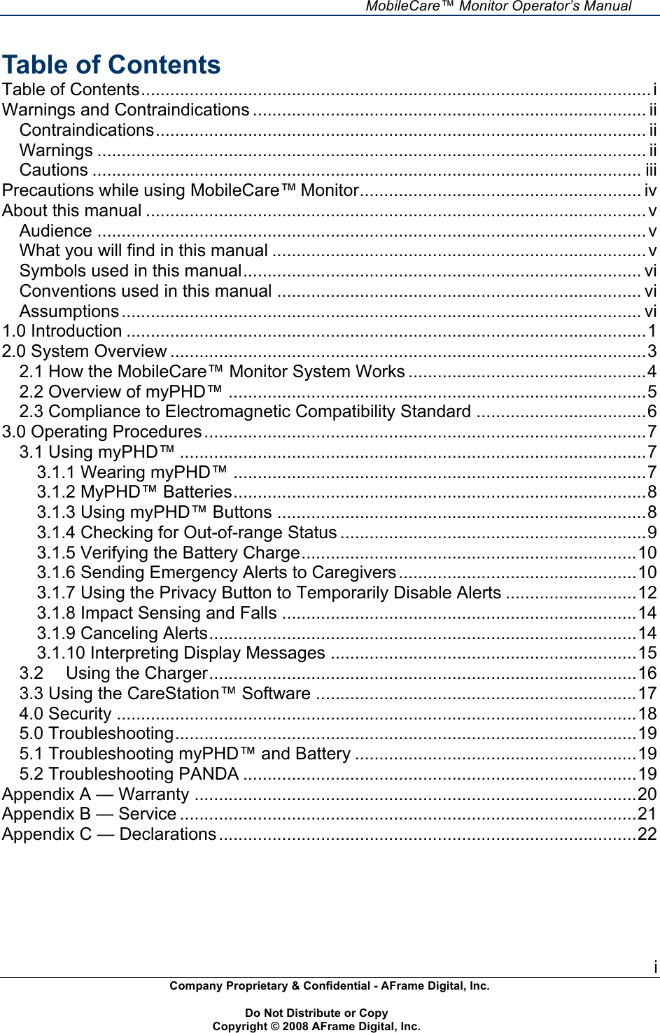     MobileCare&trade; Monitor Operator&rsquo;s Manual i Company Proprietary &amp; Confidential - AFrame Digital, Inc.    Do Not Distribute or Copy   Copyright &copy; 2008 AFrame Digital, Inc.  Table of Contents Table of Contents.........................................................................................................i!Warnings and Contraindications ................................................................................. ii!Contraindications..................................................................................................... ii!Warnings ................................................................................................................. ii!Cautions ................................................................................................................. iii!Precautions while using MobileCare&trade; Monitor.......................................................... iv!About this manual .......................................................................................................v!Audience .................................................................................................................v!What you will find in this manual .............................................................................v!Symbols used in this manual.................................................................................. vi!Conventions used in this manual ........................................................................... vi!Assumptions........................................................................................................... vi!1.0 Introduction ...........................................................................................................1!2.0 System Overview ..................................................................................................3!2.1 How the MobileCare&trade; Monitor System Works .................................................4!2.2 Overview of myPHD&trade; ......................................................................................5!2.3 Compliance to Electromagnetic Compatibility Standard ...................................6!3.0 Operating Procedures...........................................................................................7!3.1 Using myPHD&trade; ................................................................................................7!3.1.1 Wearing myPHD&trade; .....................................................................................7!3.1.2 MyPHD&trade; Batteries.....................................................................................8!3.1.3 Using myPHD&trade; Buttons ............................................................................8!3.1.4 Checking for Out-of-range Status ...............................................................9!3.1.5 Verifying the Battery Charge.....................................................................10!3.1.6 Sending Emergency Alerts to Caregivers.................................................10!3.1.7 Using the Privacy Button to Temporarily Disable Alerts ...........................12!3.1.8 Impact Sensing and Falls .........................................................................14!3.1.9 Canceling Alerts........................................................................................14!3.1.10 Interpreting Display Messages ...............................................................15!3.2!Using the Charger........................................................................................16!3.3 Using the CareStation&trade; Software ..................................................................17!4.0 Security ...........................................................................................................18!5.0 Troubleshooting...............................................................................................19!5.1 Troubleshooting myPHD&trade; and Battery ..........................................................19!5.2 Troubleshooting PANDA .................................................................................19!Appendix A &mdash; Warranty ...........................................................................................20!Appendix B &mdash; Service ..............................................................................................21!Appendix C &mdash; Declarations......................................................................................22!!  
