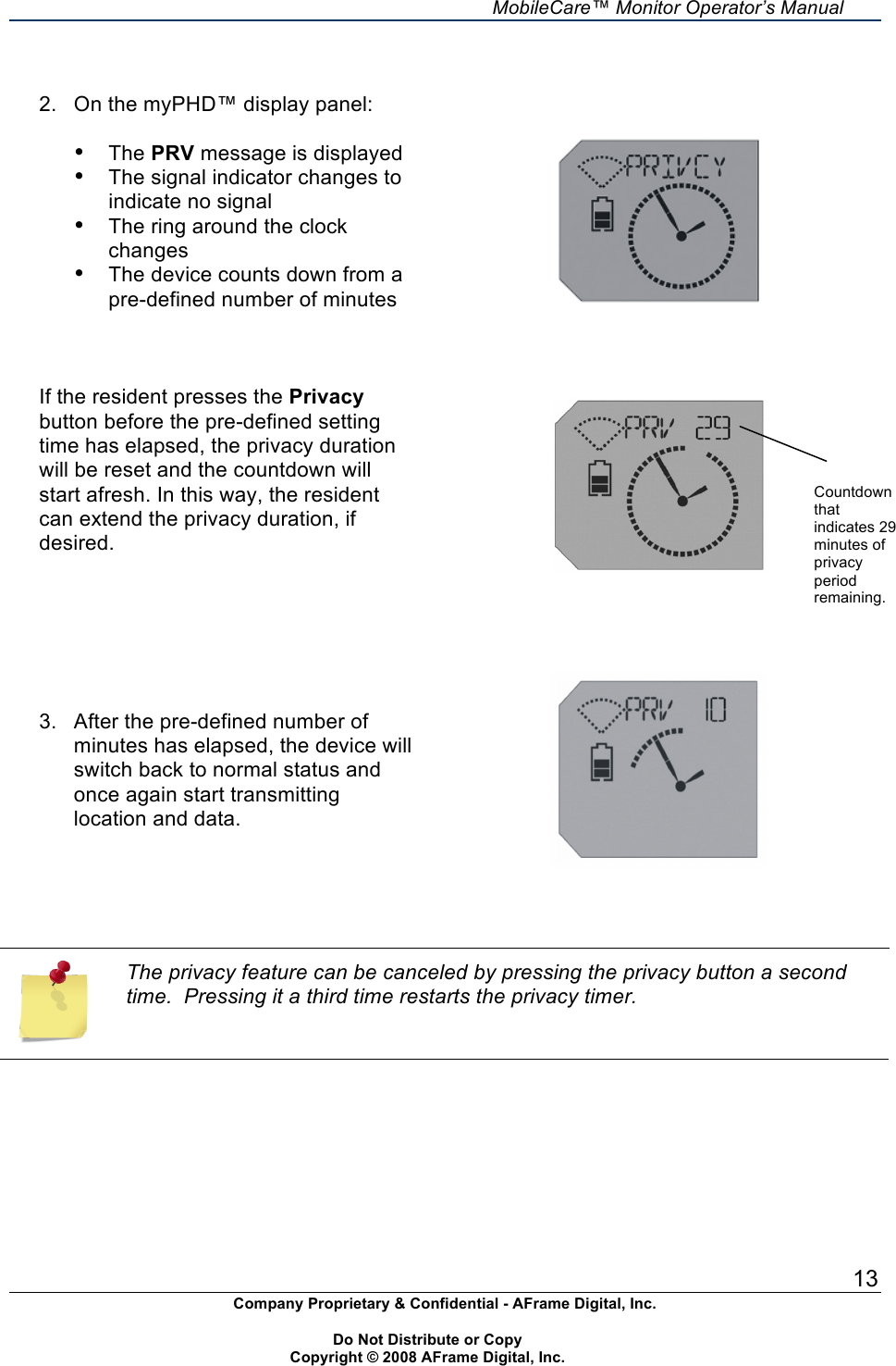     MobileCare&trade; Monitor Operator&rsquo;s Manual 13 Company Proprietary &amp; Confidential - AFrame Digital, Inc.    Do Not Distribute or Copy   Copyright &copy; 2008 AFrame Digital, Inc.   2.  On the myPHD&trade; display panel:  &bull; The PRV message is displayed &bull; The signal indicator changes to indicate no signal &bull; The ring around the clock changes &bull; The device counts down from a pre-defined number of minutes    If the resident presses the Privacy button before the pre-defined setting time has elapsed, the privacy duration will be reset and the countdown will start afresh. In this way, the resident can extend the privacy duration, if desired.              3.  After the pre-defined number of minutes has elapsed, the device will switch back to normal status and once again start transmitting location and data.      The privacy feature can be canceled by pressing the privacy button a second time.  Pressing it a third time restarts the privacy timer.       Countdown that indicates 29 minutes of privacy period remaining. 