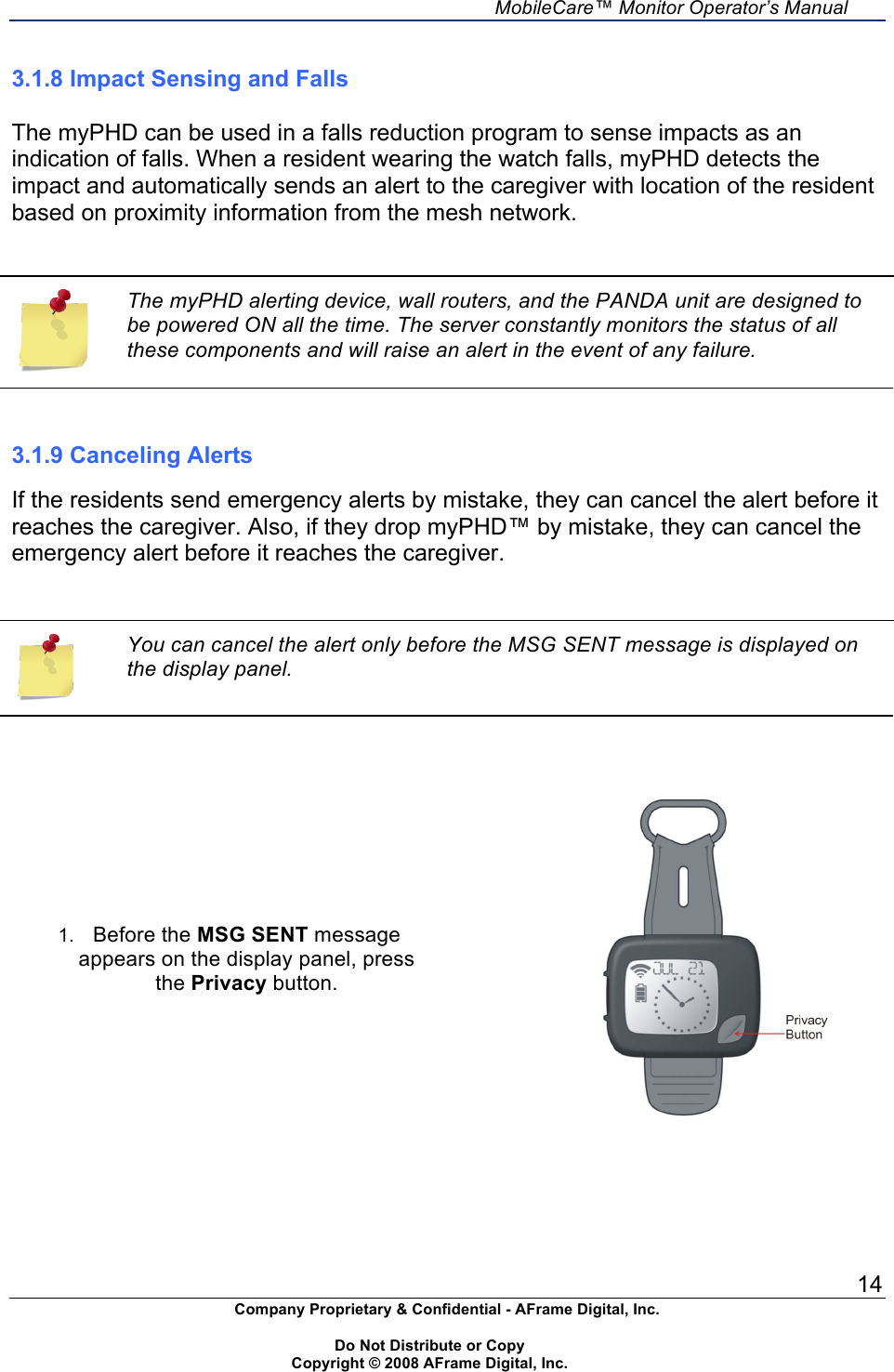     MobileCare&trade; Monitor Operator&rsquo;s Manual 14 Company Proprietary &amp; Confidential - AFrame Digital, Inc.    Do Not Distribute or Copy   Copyright &copy; 2008 AFrame Digital, Inc.  3.1.8 Impact Sensing and Falls  The myPHD can be used in a falls reduction program to sense impacts as an indication of falls. When a resident wearing the watch falls, myPHD detects the impact and automatically sends an alert to the caregiver with location of the resident based on proximity information from the mesh network.   The myPHD alerting device, wall routers, and the PANDA unit are designed to be powered ON all the time. The server constantly monitors the status of all these components and will raise an alert in the event of any failure.   3.1.9 Canceling Alerts  If the residents send emergency alerts by mistake, they can cancel the alert before it reaches the caregiver. Also, if they drop myPHD&trade; by mistake, they can cancel the emergency alert before it reaches the caregiver.     You can cancel the alert only before the MSG SENT message is displayed on the display panel.    1. Before the MSG SENT message appears on the display panel, press the Privacy button.        