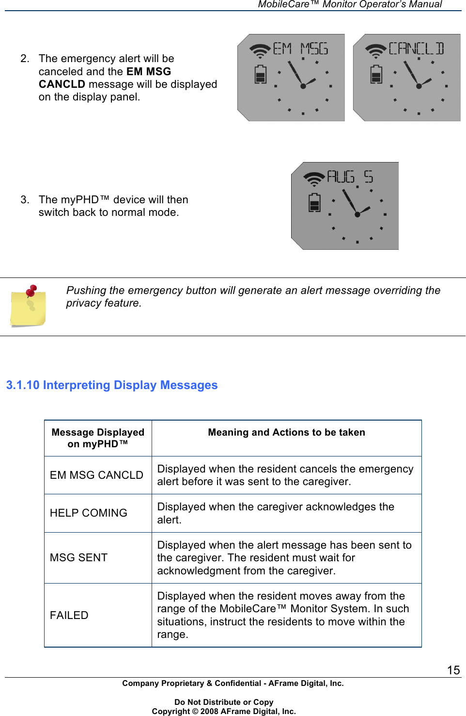     MobileCare&trade; Monitor Operator&rsquo;s Manual 15 Company Proprietary &amp; Confidential - AFrame Digital, Inc.    Do Not Distribute or Copy   Copyright &copy; 2008 AFrame Digital, Inc.  2.  The emergency alert will be canceled and the EM MSG CANCLD message will be displayed on the display panel.            3.  The myPHD&trade; device will then switch back to normal mode.     Pushing the emergency button will generate an alert message overriding the privacy feature.    3.1.10 Interpreting Display Messages   Message Displayed on myPHD&trade; Meaning and Actions to be taken EM MSG CANCLD Displayed when the resident cancels the emergency alert before it was sent to the caregiver. HELP COMING Displayed when the caregiver acknowledges the alert.  MSG SENT Displayed when the alert message has been sent to the caregiver. The resident must wait for acknowledgment from the caregiver. FAILED Displayed when the resident moves away from the range of the MobileCare&trade; Monitor System. In such situations, instruct the residents to move within the range. 