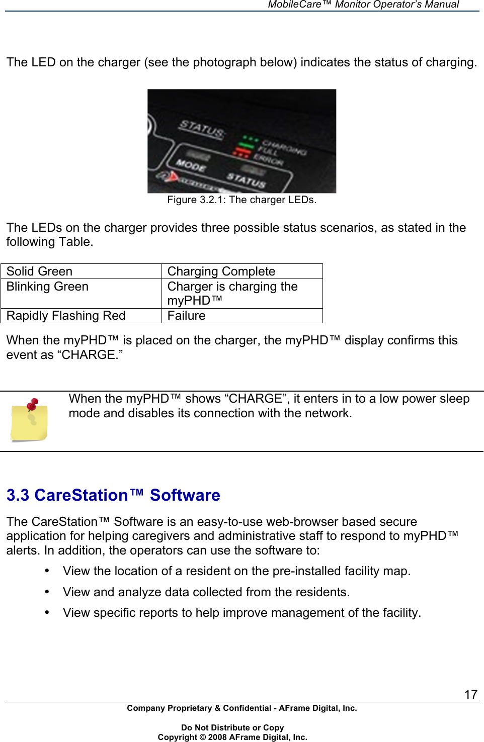     MobileCare&trade; Monitor Operator&rsquo;s Manual 17 Company Proprietary &amp; Confidential - AFrame Digital, Inc.    Do Not Distribute or Copy   Copyright &copy; 2008 AFrame Digital, Inc.    The LED on the charger (see the photograph below) indicates the status of charging.    Figure 3.2.1: The charger LEDs.  The LEDs on the charger provides three possible status scenarios, as stated in the following Table.   Solid Green Charging Complete Blinking Green  Charger is charging the myPHD&trade; Rapidly Flashing Red  Failure  When the myPHD&trade; is placed on the charger, the myPHD&trade; display confirms this event as &ldquo;CHARGE.&rdquo;    When the myPHD&trade; shows &ldquo;CHARGE&rdquo;, it enters in to a low power sleep mode and disables its connection with the network.    3.3 CareStation&trade; Software  The CareStation&trade; Software is an easy-to-use web-browser based secure application for helping caregivers and administrative staff to respond to myPHD&trade; alerts. In addition, the operators can use the software to: &bull;  View the location of a resident on the pre-installed facility map. &bull;  View and analyze data collected from the residents. &bull;  View specific reports to help improve management of the facility.   