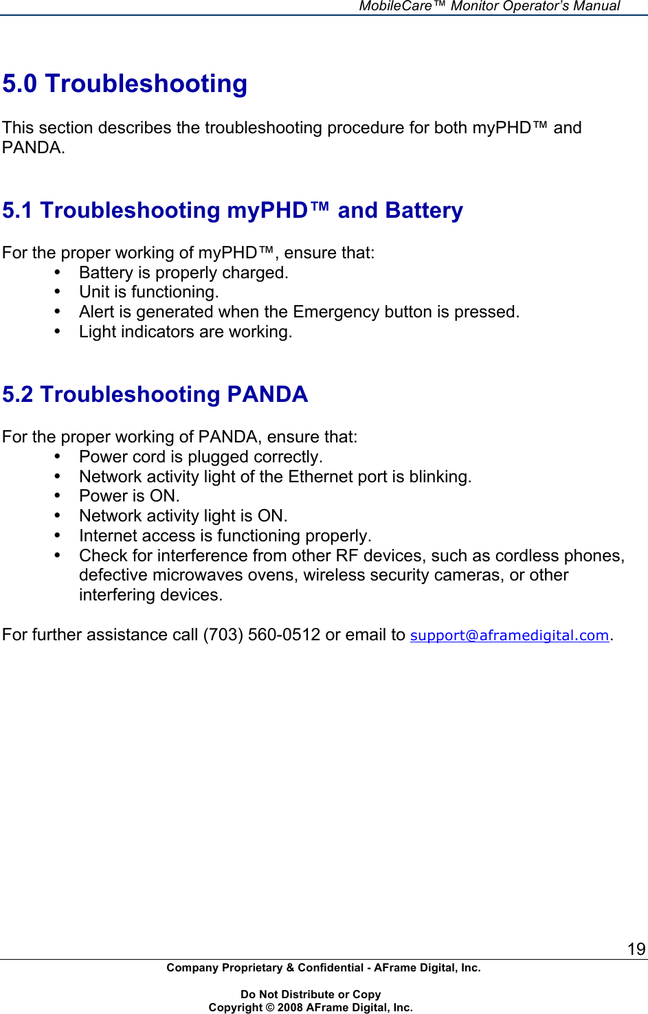     MobileCare&trade; Monitor Operator&rsquo;s Manual 19 Company Proprietary &amp; Confidential - AFrame Digital, Inc.    Do Not Distribute or Copy   Copyright &copy; 2008 AFrame Digital, Inc.   5.0 Troubleshooting  This section describes the troubleshooting procedure for both myPHD&trade; and PANDA.   5.1 Troubleshooting myPHD&trade; and Battery  For the proper working of myPHD&trade;, ensure that: &bull;  Battery is properly charged. &bull;  Unit is functioning. &bull;  Alert is generated when the Emergency button is pressed. &bull;  Light indicators are working.   5.2 Troubleshooting PANDA  For the proper working of PANDA, ensure that: &bull;  Power cord is plugged correctly. &bull;  Network activity light of the Ethernet port is blinking. &bull;  Power is ON. &bull;  Network activity light is ON. &bull;  Internet access is functioning properly. &bull;  Check for interference from other RF devices, such as cordless phones, defective microwaves ovens, wireless security cameras, or other interfering devices.  For further assistance call (703) 560-0512 or email to support@aframedigital.com.  