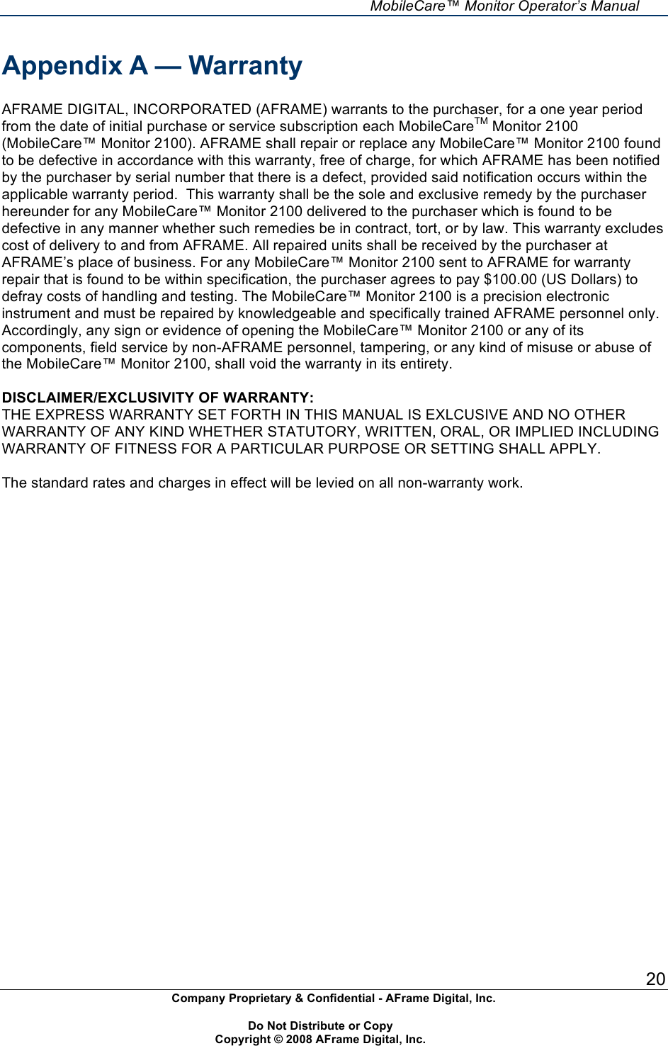     MobileCare&trade; Monitor Operator&rsquo;s Manual 20 Company Proprietary &amp; Confidential - AFrame Digital, Inc.    Do Not Distribute or Copy   Copyright &copy; 2008 AFrame Digital, Inc.  Appendix A &mdash; Warranty  AFRAME DIGITAL, INCORPORATED (AFRAME) warrants to the purchaser, for a one year period from the date of initial purchase or service subscription each MobileCareTM Monitor 2100 (MobileCare&trade; Monitor 2100). AFRAME shall repair or replace any MobileCare&trade; Monitor 2100 found to be defective in accordance with this warranty, free of charge, for which AFRAME has been notified by the purchaser by serial number that there is a defect, provided said notification occurs within the applicable warranty period.  This warranty shall be the sole and exclusive remedy by the purchaser hereunder for any MobileCare&trade; Monitor 2100 delivered to the purchaser which is found to be defective in any manner whether such remedies be in contract, tort, or by law. This warranty excludes cost of delivery to and from AFRAME. All repaired units shall be received by the purchaser at AFRAME&rsquo;s place of business. For any MobileCare&trade; Monitor 2100 sent to AFRAME for warranty repair that is found to be within specification, the purchaser agrees to pay $100.00 (US Dollars) to defray costs of handling and testing. The MobileCare&trade; Monitor 2100 is a precision electronic instrument and must be repaired by knowledgeable and specifically trained AFRAME personnel only. Accordingly, any sign or evidence of opening the MobileCare&trade; Monitor 2100 or any of its components, field service by non-AFRAME personnel, tampering, or any kind of misuse or abuse of the MobileCare&trade; Monitor 2100, shall void the warranty in its entirety.  DISCLAIMER/EXCLUSIVITY OF WARRANTY: THE EXPRESS WARRANTY SET FORTH IN THIS MANUAL IS EXLCUSIVE AND NO OTHER WARRANTY OF ANY KIND WHETHER STATUTORY, WRITTEN, ORAL, OR IMPLIED INCLUDING WARRANTY OF FITNESS FOR A PARTICULAR PURPOSE OR SETTING SHALL APPLY.  The standard rates and charges in effect will be levied on all non-warranty work.   