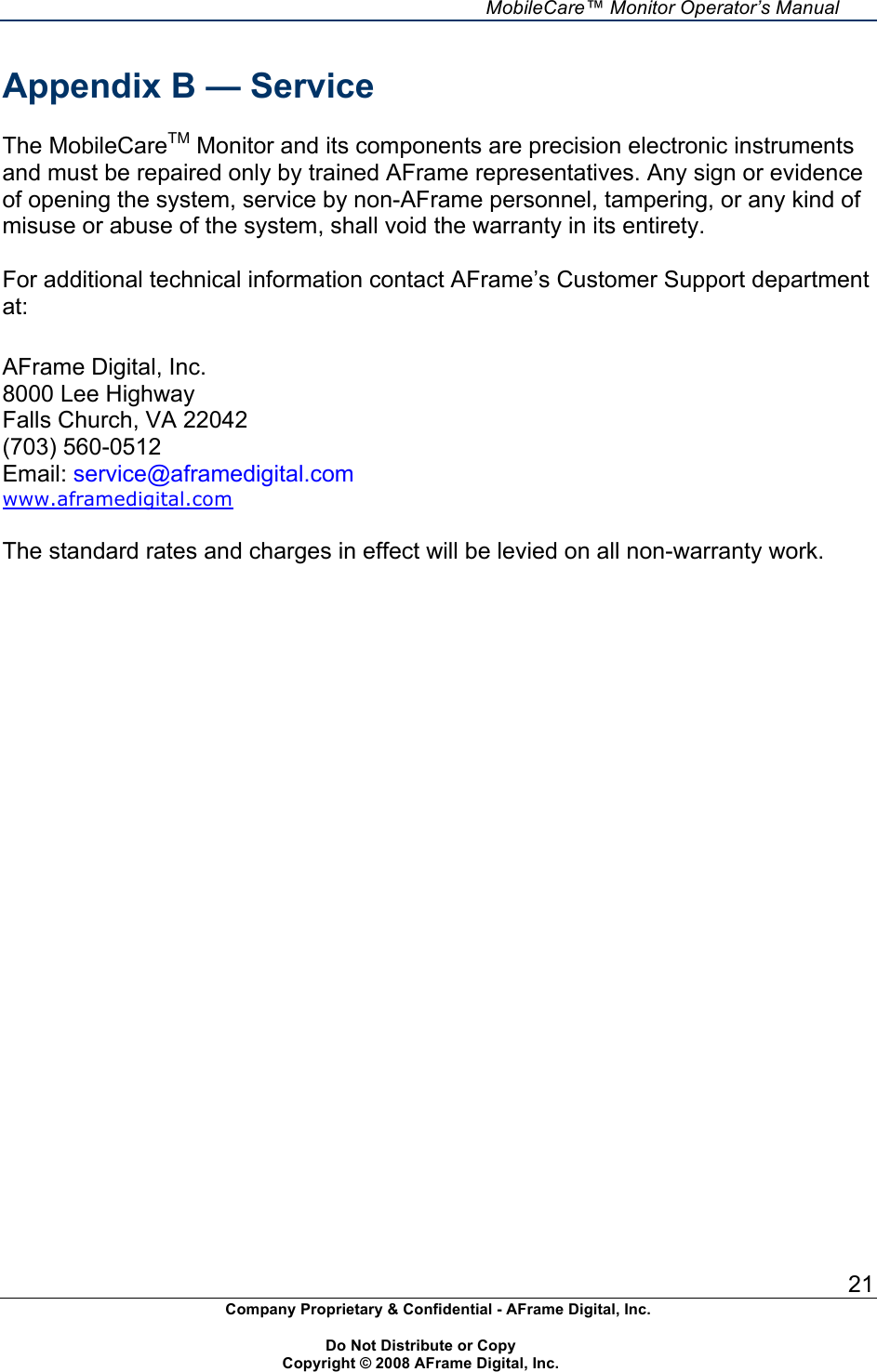     MobileCare&trade; Monitor Operator&rsquo;s Manual 21 Company Proprietary &amp; Confidential - AFrame Digital, Inc.    Do Not Distribute or Copy   Copyright &copy; 2008 AFrame Digital, Inc.  Appendix B &mdash; Service  The MobileCareTM Monitor and its components are precision electronic instruments and must be repaired only by trained AFrame representatives. Any sign or evidence of opening the system, service by non-AFrame personnel, tampering, or any kind of misuse or abuse of the system, shall void the warranty in its entirety.  For additional technical information contact AFrame&rsquo;s Customer Support department at:  AFrame Digital, Inc. 8000 Lee Highway Falls Church, VA 22042 (703) 560-0512 Email: service@aframedigital.com www.aframedigital.com  The standard rates and charges in effect will be levied on all non-warranty work.   
