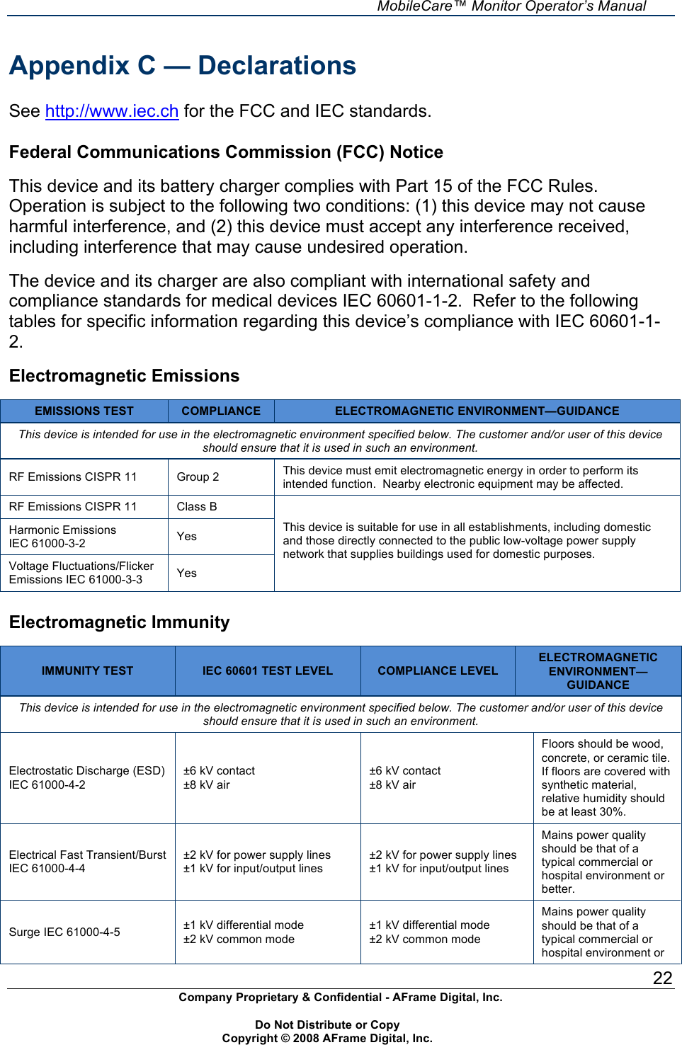     MobileCare&trade; Monitor Operator&rsquo;s Manual 22 Company Proprietary &amp; Confidential - AFrame Digital, Inc.    Do Not Distribute or Copy   Copyright &copy; 2008 AFrame Digital, Inc.  Appendix C &mdash; Declarations  See http://www.iec.ch for the FCC and IEC standards.  Federal Communications Commission (FCC) Notice  This device and its battery charger complies with Part 15 of the FCC Rules. Operation is subject to the following two conditions: (1) this device may not cause harmful interference, and (2) this device must accept any interference received, including interference that may cause undesired operation.  The device and its charger are also compliant with international safety and compliance standards for medical devices IEC 60601-1-2.  Refer to the following tables for specific information regarding this device&rsquo;s compliance with IEC 60601-1-2.  Electromagnetic Emissions  EMISSIONS TEST COMPLIANCE ELECTROMAGNETIC ENVIRONMENT&mdash;GUIDANCE This device is intended for use in the electromagnetic environment specified below. The customer and/or user of this device should ensure that it is used in such an environment. RF Emissions CISPR 11 Group 2 This device must emit electromagnetic energy in order to perform its intended function.  Nearby electronic equipment may be affected. RF Emissions CISPR 11 Class B Harmonic Emissions IEC 61000-3-2 Yes Voltage Fluctuations/Flicker Emissions IEC 61000-3-3 Yes This device is suitable for use in all establishments, including domestic and those directly connected to the public low-voltage power supply network that supplies buildings used for domestic purposes.  Electromagnetic Immunity  IMMUNITY TEST IEC 60601 TEST LEVEL COMPLIANCE LEVEL ELECTROMAGNETIC ENVIRONMENT&mdash;GUIDANCE This device is intended for use in the electromagnetic environment specified below. The customer and/or user of this device should ensure that it is used in such an environment. Electrostatic Discharge (ESD) IEC 61000-4-2 &plusmn;6 kV contact &plusmn;8 kV air &plusmn;6 kV contact &plusmn;8 kV air Floors should be wood, concrete, or ceramic tile.  If floors are covered with synthetic material, relative humidity should be at least 30%. Electrical Fast Transient/Burst IEC 61000-4-4 &plusmn;2 kV for power supply lines &plusmn;1 kV for input/output lines &plusmn;2 kV for power supply lines &plusmn;1 kV for input/output lines Mains power quality should be that of a typical commercial or hospital environment or better. Surge IEC 61000-4-5 &plusmn;1 kV differential mode &plusmn;2 kV common mode &plusmn;1 kV differential mode &plusmn;2 kV common mode Mains power quality should be that of a typical commercial or hospital environment or 