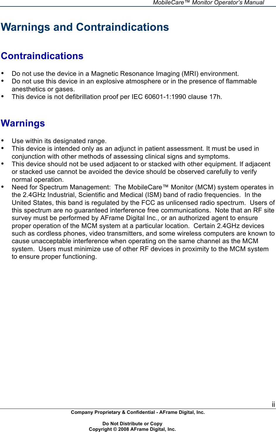     MobileCare&trade; Monitor Operator&rsquo;s Manual ii Company Proprietary &amp; Confidential - AFrame Digital, Inc.    Do Not Distribute or Copy   Copyright &copy; 2008 AFrame Digital, Inc.  Warnings and Contraindications   Contraindications  &bull; Do not use the device in a Magnetic Resonance Imaging (MRI) environment. &bull; Do not use this device in an explosive atmosphere or in the presence of flammable anesthetics or gases. &bull; This device is not defibrillation proof per IEC 60601-1:1990 clause 17h.   Warnings  &bull; Use within its designated range. &bull; This device is intended only as an adjunct in patient assessment. It must be used in conjunction with other methods of assessing clinical signs and symptoms. &bull; This device should not be used adjacent to or stacked with other equipment. If adjacent or stacked use cannot be avoided the device should be observed carefully to verify normal operation. &bull; Need for Spectrum Management:  The MobileCare&trade; Monitor (MCM) system operates in the 2.4GHz Industrial, Scientific and Medical (ISM) band of radio frequencies.  In the United States, this band is regulated by the FCC as unlicensed radio spectrum.  Users of this spectrum are no guaranteed interference free communications.  Note that an RF site survey must be performed by AFrame Digital Inc., or an authorized agent to ensure proper operation of the MCM system at a particular location.  Certain 2.4GHz devices such as cordless phones, video transmitters, and some wireless computers are known to cause unacceptable interference when operating on the same channel as the MCM system.  Users must minimize use of other RF devices in proximity to the MCM system to ensure proper functioning. 