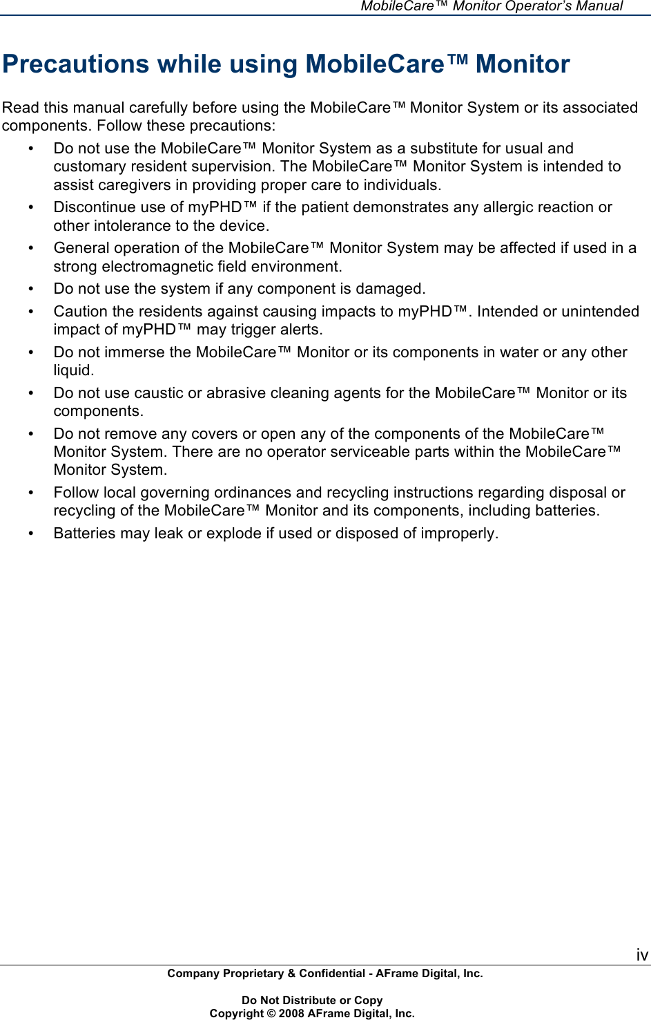     MobileCare&trade; Monitor Operator&rsquo;s Manual iv Company Proprietary &amp; Confidential - AFrame Digital, Inc.    Do Not Distribute or Copy   Copyright &copy; 2008 AFrame Digital, Inc.  Precautions while using MobileCare&trade; Monitor  Read this manual carefully before using the MobileCare&trade; Monitor System or its associated components. Follow these precautions: &bull; Do not use the MobileCare&trade; Monitor System as a substitute for usual and customary resident supervision. The MobileCare&trade; Monitor System is intended to assist caregivers in providing proper care to individuals. &bull; Discontinue use of myPHD&trade; if the patient demonstrates any allergic reaction or other intolerance to the device. &bull; General operation of the MobileCare&trade; Monitor System may be affected if used in a strong electromagnetic field environment. &bull; Do not use the system if any component is damaged. &bull; Caution the residents against causing impacts to myPHD&trade;. Intended or unintended impact of myPHD&trade; may trigger alerts. &bull; Do not immerse the MobileCare&trade; Monitor or its components in water or any other liquid. &bull; Do not use caustic or abrasive cleaning agents for the MobileCare&trade; Monitor or its components. &bull; Do not remove any covers or open any of the components of the MobileCare&trade; Monitor System. There are no operator serviceable parts within the MobileCare&trade; Monitor System. &bull; Follow local governing ordinances and recycling instructions regarding disposal or recycling of the MobileCare&trade; Monitor and its components, including batteries. &bull; Batteries may leak or explode if used or disposed of improperly. 