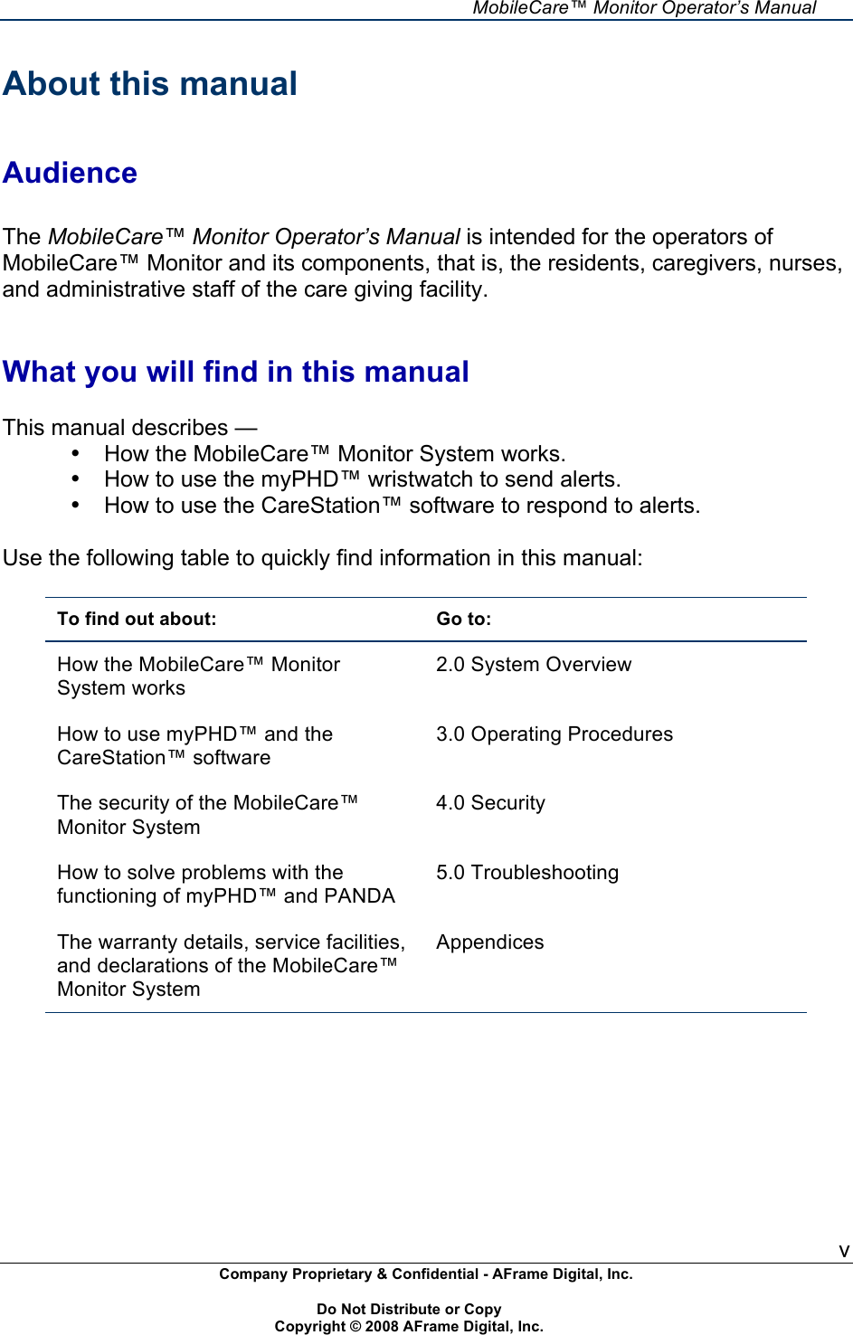     MobileCare&trade; Monitor Operator&rsquo;s Manual v Company Proprietary &amp; Confidential - AFrame Digital, Inc.    Do Not Distribute or Copy   Copyright &copy; 2008 AFrame Digital, Inc.  About this manual   Audience  The MobileCare&trade; Monitor Operator&rsquo;s Manual is intended for the operators of MobileCare&trade; Monitor and its components, that is, the residents, caregivers, nurses, and administrative staff of the care giving facility.   What you will find in this manual  This manual describes &mdash; &bull;  How the MobileCare&trade; Monitor System works. &bull;  How to use the myPHD&trade; wristwatch to send alerts. &bull;  How to use the CareStation&trade; software to respond to alerts.  Use the following table to quickly find information in this manual:  To find out about: Go to: How the MobileCare&trade; Monitor System works 2.0 System Overview How to use myPHD&trade; and the CareStation&trade; software 3.0 Operating Procedures The security of the MobileCare&trade; Monitor System 4.0 Security How to solve problems with the functioning of myPHD&trade; and PANDA  5.0 Troubleshooting The warranty details, service facilities, and declarations of the MobileCare&trade; Monitor System Appendices   
