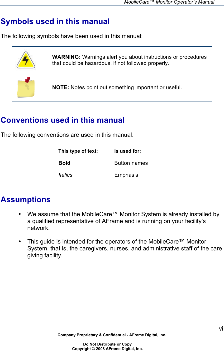     MobileCare&trade; Monitor Operator&rsquo;s Manual vi Company Proprietary &amp; Confidential - AFrame Digital, Inc.    Do Not Distribute or Copy   Copyright &copy; 2008 AFrame Digital, Inc.  Symbols used in this manual  The following symbols have been used in this manual:   WARNING: Warnings alert you about instructions or procedures that could be hazardous, if not followed properly.  NOTE: Notes point out something important or useful.   Conventions used in this manual  The following conventions are used in this manual.  This type of text: Is used for: Bold Button names  Italics Emphasis   Assumptions  &bull;  We assume that the MobileCare&trade; Monitor System is already installed by a qualified representative of AFrame and is running on your facility&rsquo;s network.  &bull;  This guide is intended for the operators of the MobileCare&trade; Monitor System, that is, the caregivers, nurses, and administrative staff of the care giving facility.  