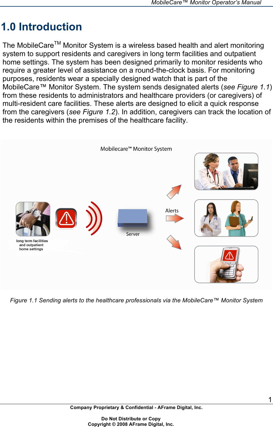     MobileCare&trade; Monitor Operator&rsquo;s Manual 1 Company Proprietary &amp; Confidential - AFrame Digital, Inc.    Do Not Distribute or Copy   Copyright &copy; 2008 AFrame Digital, Inc.  1.0 Introduction  The MobileCareTM Monitor System is a wireless based health and alert monitoring system to support residents and caregivers in long term facilities and outpatient home settings. The system has been designed primarily to monitor residents who require a greater level of assistance on a round-the-clock basis. For monitoring purposes, residents wear a specially designed watch that is part of the MobileCare&trade; Monitor System. The system sends designated alerts (see Figure 1.1) from these residents to administrators and healthcare providers (or caregivers) of multi-resident care facilities. These alerts are designed to elicit a quick response from the caregivers (see Figure 1.2). In addition, caregivers can track the location of the residents within the premises of the healthcare facility.     Figure 1.1 Sending alerts to the healthcare professionals via the MobileCare&trade; Monitor System     