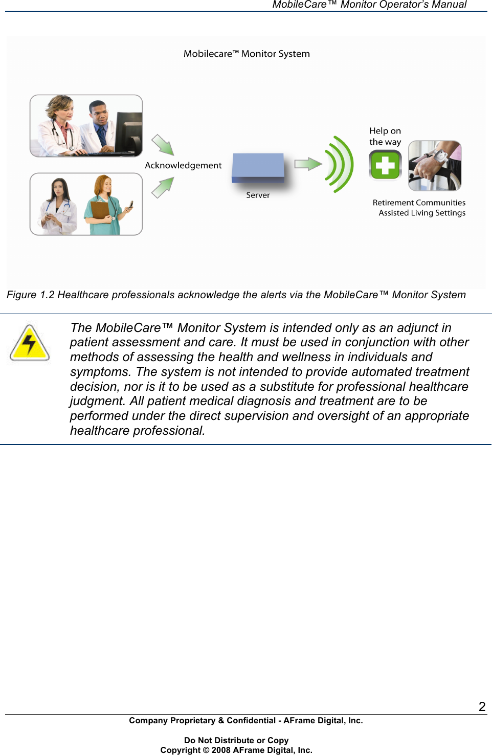     MobileCare&trade; Monitor Operator&rsquo;s Manual 2 Company Proprietary &amp; Confidential - AFrame Digital, Inc.    Do Not Distribute or Copy   Copyright &copy; 2008 AFrame Digital, Inc.   Figure 1.2 Healthcare professionals acknowledge the alerts via the MobileCare&trade; Monitor System   The MobileCare&trade; Monitor System is intended only as an adjunct in patient assessment and care. It must be used in conjunction with other methods of assessing the health and wellness in individuals and symptoms. The system is not intended to provide automated treatment decision, nor is it to be used as a substitute for professional healthcare judgment. All patient medical diagnosis and treatment are to be performed under the direct supervision and oversight of an appropriate healthcare professional.   