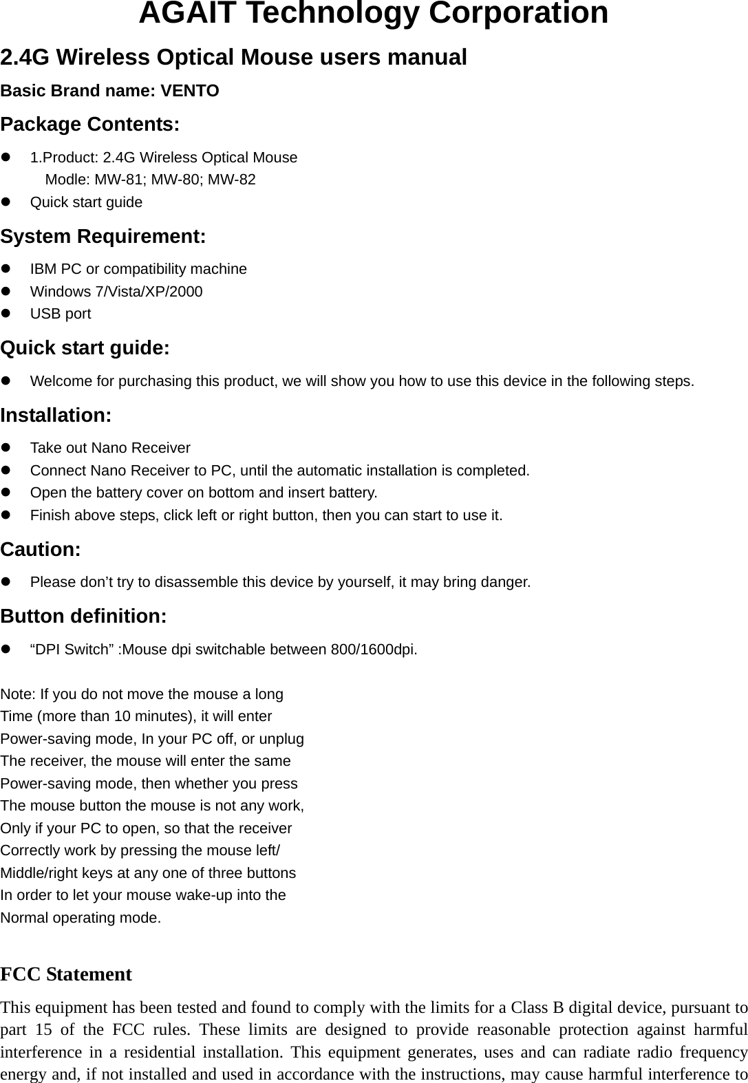 AGAIT Technology Corporation 2.4G Wireless Optical Mouse users manual Basic Brand name: VENTO Package Contents:   1.Product: 2.4G Wireless Optical Mouse Modle: MW-81; MW-80; MW-82  Quick start guide System Requirement:   IBM PC or compatibility machine  Windows 7/Vista/XP/2000  USB port Quick start guide:   Welcome for purchasing this product, we will show you how to use this device in the following steps. Installation:   Take out Nano Receiver   Connect Nano Receiver to PC, until the automatic installation is completed.   Open the battery cover on bottom and insert battery.   Finish above steps, click left or right button, then you can start to use it. Caution:   Please don’t try to disassemble this device by yourself, it may bring danger. Button definition:   “DPI Switch” :Mouse dpi switchable between 800/1600dpi.  Note: If you do not move the mouse a long Time (more than 10 minutes), it will enter Power-saving mode, In your PC off, or unplug The receiver, the mouse will enter the same Power-saving mode, then whether you press The mouse button the mouse is not any work, Only if your PC to open, so that the receiver Correctly work by pressing the mouse left/ Middle/right keys at any one of three buttons In order to let your mouse wake-up into the Normal operating mode.  FCC Statement This equipment has been tested and found to comply with the limits for a Class B digital device, pursuant to part 15 of the FCC rules. These limits are designed to provide reasonable protection against harmful interference in a residential installation. This equipment generates, uses and can radiate radio frequency energy and, if not installed and used in accordance with the instructions, may cause harmful interference to 