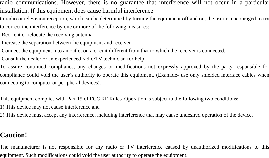 radio communications. However, there is no guarantee that interference will not occur in a particular installation. If this equipment does cause harmful interference   to radio or television reception, which can be determined by turning the equipment off and on, the user is encouraged to try to correct the interference by one or more of the following measures: -Reorient or relocate the receiving antenna. -Increase the separation between the equipment and receiver. -Connect the equipment into an outlet on a circuit different from that to which the receiver is connected. -Consult the dealer or an experienced radio/TV technician for help. To assure continued compliance, any changes or modifications not expressly approved by the party responsible for compliance could void the user’s authority to operate this equipment. (Example- use only shielded interface cables when connecting to computer or peripheral devices).  This equipment complies with Part 15 of FCC RF Rules. Operation is subject to the following two conditions: 1) This device may not cause interference and 2) This device must accept any interference, including interference that may cause undesired operation of the device.  Caution!  The manufacturer is not responsible for any radio or TV interference caused by unauthorized modifications to this equipment. Such modifications could void the user authority to operate the equipment.     