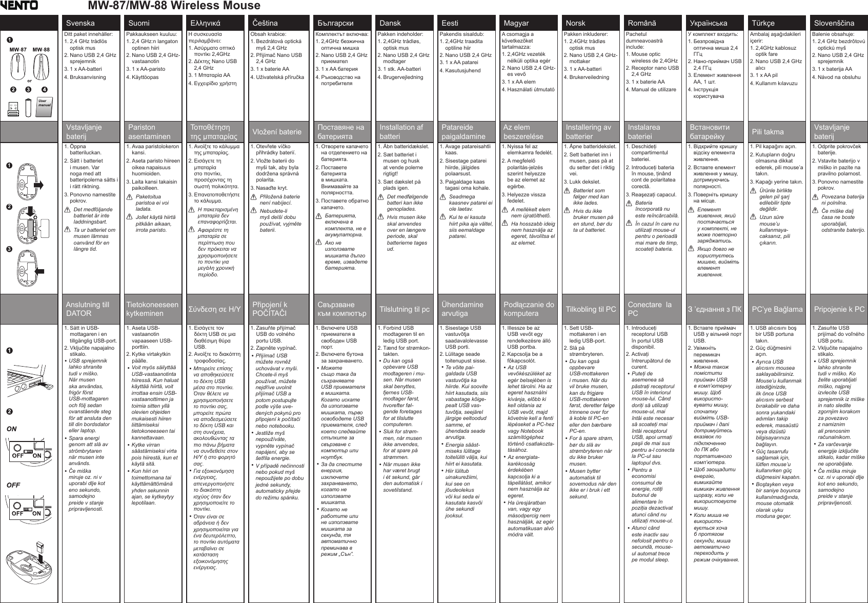 Svenska  Suomi  Ελληνικά  Čeština  Български  Dansk  Eesti  Magyar  Norsk  Română  Українська  Türkçe  SlovenščinaDitt paket innehåller:1.  2,4 GHz trådlös optisk mus2.  Nano USB 2,4 GHz sprejemnik3. 1 x AA-batteri4. BruksanvisningPakkaukseen kuuluu:1.  2,4 GHz:n langaton optinen hiiri2.  Nano USB 2,4 GHz-vastaanotin3. 1 x AA-paristo4. KäyttöopasΗ συσκευασία περιλαμβάνει:1.  Ασύρματο οπτικό ποντίκι 2,4GHz2.  Δέκτης Nano USB 2,4 GHz3. 1 Μπαταρία AA4. Εγχειρίδιο χρήστηObsah krabice:1.  Bezdrátová optická myš 2,4 GHz2.  Přijímač Nano USB 2,4 GHz3. 1 x baterie AA4. Uživatelská příručkaКомплектът включва:1.  2,4GHz безжична оптична мишка2.  Nano USB 2,4 GHz приемател3. 1 x AA батерия4.  Ръководство на потребителяPakken indeholder:1.  2,4GHz trådløs, optisk mus2.  Nano USB 2,4 GHz modtager3. 1 stk. AA-batteri4. BrugervejledningPakendis sisaldub:1.  2,4GHz traadita optiline hiir2.  Nano USB 2,4 GHz 3. 1 x AA patarei4.  KasutusjuhendA csomagja a következőket tartalmazza:1.  2,4GHz vezeték nélküli optika egér2.  Nano USB 2,4 GHz-es vevő3. 1 x AA elem4.  Használati útmutatóPakken inkluderer:1.  2,4GHz trådløs optisk mus2.  Nano USB 2,4 GHz-mottaker3.  1 x AA-batteri4.  BrukerveiledningPachetul dumneavoastră include:1.  Mouse optic wireless de 2,4GHz2.  Receptor nano USB 2,4 GHz3. 1 x baterie AA4. Manual de utilizareУ комплект входить:1.  Безпровідна оптична миша 2,4 ГГц2.  Нано-приймач USB 2,4 ГГц3.  Елемент живлення АА, 1 шт.4.  Інструкція користувачаAmbalaj aşağıdakileri içerir:1.  2,4GHz kablosuz optik fare2.  Nano USB 2,4 GHz alıcı3.  1 x AA pil4. Kullanım kılavuzuBalenie obsahuje:1.  2,4 GHz bezdrôtovú optickú myš2.  Nano USB 2,4 GHz sprejemnik3.  1 x baterija AA4. Návod na obsluhu Vstavljanje  baterij Pariston  asentaminen Τοποθέτηση  της μπαταρίας  Vložení baterie  Поставяне на  батерията Installation af  batteri Patareide  paigaldamine Az elem  beszerelése Installering av  batterier Instalarea  bateriei Встановити  батарейку  Pili takma  Vstavljanje  baterij1.  Öppna batteriluckan.2.  Sätt i batteriet i musen. Var noga med att batteripolerna sätts i i rätt riktning.3.  Ponovno namestite pokrov.   Det medföljande batteriet är inte laddningsbart.   Ta ur batteriet om musen lämnas oanvänd för en längre tid.1.  Avaa paristolokeron kansi.2.  Aseta paristo hiireen oikea napaisuus huomioiden.3.  Laita kansi takaisin paikoilleen.   Paketoitua paristoa ei voi ladata.   Jollet käytä hiirtä pitkään aikaan, irrota paristo.1.  Ανοίξτε το κάλυμμα της μπαταρίας.2.  Εισάγετε τη μπαταρία στο ποντίκι, προσέχοντας τη σωστή πολικότητα.3.  Επανατοποθετήστε το κάλυμμα.   Η πακεταρισμένη μπαταρία δεν επαναφορτίζεται.   Αφαιρέστε τη μπαταρία σε περίπτωση που δεν πρόκειται να χρησιμοποιήσετε το ποντίκι για μεγάλη χρονική περίοδο.1.  Otevřete víčko přihrádky baterií.2.  Vložte baterii do myši tak, aby byla dodržena správná polarita.3. Nasaďte kryt.   Přiložená baterie není nabíjecí.   Nebudete-li myš delší dobu používat, vyjměte baterii.1.  Отворете капачето на отделението на батерията.2.  Поставете батерията в мишката. Внимавайте за полярността.3.  Поставете обратно капачето.    Батерията, включена в комплекта, не е акумулаторна.   Ако не използвате мишката дълго време, извадете батерията.1.  Åbn batteridækslet.2.  Sæt batteriet i musen og husk at vende polerne rigtigt!3.  Sæt dækslet på plads igen.    Det medfølgende batteri kan ikke genoplades.   Hvis musen ikke skal anvendes over en længere periode, skal batterierne tages ud.1.  Avage patareisahtli kaas.2.  Sisestage patarei hiirde, jälgides polaarsust.3.  Paigaldage kaas tagasi oma kohale.    Seadmega kaasnev patarei ei ole laetav.   Kui te ei kasuta hiirt pika aja vältel, siis eemaldage patarei.1.  Nyissa fel az elemkamra fedelét.2.  A megfelelő polaritás-jelzés szerint helyezze be az elemet az egérbe.3.  Helyezze vissza fedelet.    A mellékelt elem nem újratölthető.   Ha hosszabb ideig nem használja az egeret, távolítsa el az elemet.1.  Åpne batteridekslet.2.  Sett batteriet inn i musen, pass på at du setter det i riktig vei.3.  Lukk dekslet.    Batteriet som følger med kan ikke lades.   Hvis du ikke bruker musen på en stund, bør du ta ut batteriet.1.  Deschideţi compartimentul bateriei.2.  Introduceţi bateria în mouse, ţinând cont de polaritatea corectă.3.  Reaşezaţi capacul.    Bateria încorporată nu este reîncărcabilă.   În cazul în care nu utilizaţi mouse-ul pentru o perioadă mai mare de timp, scoateţi bateria.1.  Відкрийте кришку відсіку елемента живлення.2.  Вставте елемент живлення у мишу, дотримуючись полярності.3.  Поверніть кришку на місце.    Елемент живлення, який постачається у комплекті, не може повторно заряджатись.   Якщо довго не користуєтесь мишею, вийміть елемент живлення.1.  Pil kapağını açın.2.  Kutupların doğru olmasına dikkat ederek, pili mouse’a takın.3.  Kapağı yerine takın.    Ürünle birlikte gelen pil şarj edilebilir tipte değildir.   Uzun süre mouse’u kullanmaya-caksanız, pili çıkarın.1.  Odprite pokrovček baterije.2.  Vstavite baterijo v miško in pazite na pravilno polarnost.3.  Ponovno namestite pokrov.    Povezana baterija ni polnilna.   Če miške dalj časa ne boste uporabljali, odstranite baterijo. Anslutning till  DATORTietokoneeseen kytkeminen Σύνδεση σε Η/Υ  Připojení k  POČÍTAČI Свързване  към компютър  Tilslutning til pc  Ühendamine  arvutiga Podłączanie do  komputera  Tilkobling til PC  Conectare  la PC З ’єднання з ПК  PC’ye Bağlama  Pripojenie k PC1.  Sätt in USB-mottagaren i en tillgänglig USB-port.2.  Vključite napajalno stikalo. 1.  Aseta USB-vastaanotin vapaaseen USB-porttiin.2.  Kytke virtakytkin päälle. 1.  Εισάγετε τον δέκτη USB σε μια διαθέσιμη θύρα USB.2.  Ανοίξτε το διακόπτη τροφοδοσίας. 1.  Zasuňte přijímač USB do volného portu USB.2.  Zapněte vypínač. 1.  Включете USB приемателя в свободен USB порт.2.  Включете бутона за захранването. 1.  Forbind USB modtageren til en ledig USB port.2.  Tænd for strømkon-takten. 1.  Sisestage USB vastuvõtja saadavalolevasse USB porti.2.  Lülitage seade toitenupust sisse. 1.  Illessze be az USB vevőt egy rendelkezésre álló USB portba.2.  Kapcsolja be a főkapcsolót. 1.  Sett USB-mottakeren i en ledig USB-port.2.  Slå på strømbryteren. 1.  Introduceţi receptorul USB în portul USB disponibil.2.  Activaţi întrerupătorul de curent.1.  Вставте приймач USB у вільний порт USB.2.  Увімкніть перемикач живлення. 1.  USB alıcısını boş bir USB portuna takın.2.  Güç düğmesini açın. 1.  Zasuňte USB prijímač do voľného USB portu.2.  Vključite napajalno stikalo. MW-87/MW-88 Wireless Mouse312USB sprejemnik lahko shranite tudi v miško. När musen ska användas, frigör först USB-mottagaren och följ sedan ovanstående steg för att ansluta den till din bordsdator eller laptop.Spara energi genom att slå av strömbrytaren när musen inte används.Če miška miruje oz. ni v uporabi dlje kot eno sekundo, samodejno preide v stanje pripravljenosti.• • • Voit myös säilyttää USB-vastaanotinta hiiressä. Kun haluat käyttää hiirtä, voit irrottaa ensin USB-vastaanottimen ja toimia sitten yllä olevien ohjeiden mukaisesti hiiren liittämiseksi tietokoneeseen tai kannettavaan.Kytke virran säästämiseksi virta pois hiirestä, kun et käytä sitä.Kun hiiri on toimettomana tai käyttämättömänä yhden sekunnin ajan, se kytkeytyy lepotilaan.• • • • • • Μπορείτε επίσης να αποθηκεύσετε το δέκτη USB μέσα στο ποντίκι. Όταν θέλετε να χρησιμοποιήσετε το ποντίκι σας, μπορείτε πρώτα να αποδεσμεύσετε το δέκτη USB και στη συνέχεια, ακολουθώντας τα πιο πάνω βήματα να συνδεθείτε στον Η/Υ ή στο φορητό σας.Για εξοικονόμηση ενέργειας, απενεργοποιήστε το διακόπτη ισχύος όταν δεν χρησιμοποιείτε το ποντίκι. Όταν είναι σε αδράνεια ή δεν χρησιμοποιείται για ένα δευτερόλεπτο, το ποντίκι αυτόματα μεταβαίνει σε κατάσταση εξοικονόμησης ενέργειας.Přijímač USB můžete rovněž uchovávat v myši. Chcete-li myš používat, můžete nejdříve uvolnit přijímač USB a potom postupujte podle výše uve-dených pokynů pro připojení k počítači nebo notebooku.Jestliže myš nepoužíváte, vypněte vypínač napájení, aby se šetřila energie.V případě nečinnosti nebo pokud myš nepoužijete po dobu jedné sekundy, automaticky přejde do režimu spánku.• • • Можете също така да съхранявате USB приемателя в мишката. Когато искате да използвате мишката, първо освободете USB приемателя, след което следвайте стъпките за свързване с компютър или ноутбук.За да спестите енергия, изключете захранването, когато не използвате мишката.Когато не работите или не използвате мишката за секунда, тя автоматично преминава в режим „Сън”.• • • Du kan også opbevare USB modtageren i mu-sen. Når musen skal benyttes, fjernes USB-modtager først, hvorefter føl-gende foretages for at tilslutte computeren.Sluk for strøm-men, når musen ikke anvendes, for at spare på strømmen.Når musen ikke har været brugt i ét sekund, går den automatisk i sovetilstand.• • • Te võite pai-galdada USB vastuvõtja ka hiirde. Kui soovite hiirt kasutada, siis vabastage kõige-pealt USB vas-tuvõtja, seejärel järgige eeltoodud samme, et ühendada seade arvutiga. Energia sääst-miseks lülitage toitelüliti välja, kui hiirt ei kasutata. Hiir lülitub uinakurežiimi, kui see on jõudeolekus või kui seda ei kasutata kasvõi ühe sekundi jooksul.• • • Az USB vevőkészüléket az egér belsejében is lehet tárolni. Ha az egeret használni kívánja, előbb ki kell oldania az USB vevőt, majd követnie kell a fenti lépéseket a PC-hez vagy Notebook számítógéphez történő csatlakozta-tásához. Az energiata-karékosság érdekében kapcsolja ki a tápellátást, amikor nem használja az egeret. Ha üresjáratban van, vagy egy másodpercig nem használják, az egér automatikusan alvó módra vált.• • • Du kan også oppbevare USB-mottakeren i musen. Når du vil bruke musen, kan du frigjøre USB-mottakeren først, deretter følge trinnene over for å koble til PC-en eller den bærbare PC-en. For å spare strøm, bør du slå av strømbryteren når du ikke bruker musen. Musen bytter automatisk til sovemodus når den ikke er i bruk i ett sekund.• • • Puteţi de asemenea să păstraţi receptorul USB în interiorul mouse-lui. Când doriţi să utilizaţi mouse-ul, mai întâi este necesar să scoateţi mai întâi receptorul USB, apoi urmaţi paşii de mai sus pentru a-l conecta la PC-ul sau laptopul dvs. Pentru a economisi consumul de energie, rotiţi butonul de alimentare în poziţia dezactivat atunci când nu utilizaţi mouse-ul. Atunci când este inactiv sau nefolosit pentru o secundă, mouse-ul automat trece pe modul sleep.• • • Можна також помістити приймач USB в комп’ютерну мишу. Щоб використо-вувати мишу, спочатку вийміть USB-приймач і далі дотримуйтесь вказівок по підключенню до ПК або портативного комп’ютера. Щоб заощадити енергію, вимикайте вимикач живлення щоразу, коли не використовуєте мишу. Коли миша не використо-вується хоча б протягом секунди, миша автоматично переходить у режим очікування.• • • Ayrıca USB alıcısını mousea saklayabilirsiniz. Mouse’u kullanmak istediğinizde, ilk önce USB alıcısını serbest bırakabilir ve daha sonra yukarıdaki adımları takip ederek, masaüstü veya dizüstü bilgisayarınıza bağlayın. Güç tasarrufu sağlamak için, lütfen mouse’u kullanırken güç düğmesini kapatın. Boştayken veya bir saniye boyunca kullanılmadığında, mouse otomatik olarak uyku moduna geçer.• • • USB sprejemnik lahko shranite tudi v miško. Ko želite uporabljati miško, najprej izvlecite USB sprejemnik iz miške in nato sledite zgornjim korakom za povezavo z namiznim ali prenosnim računalnikom. Za varčevanje energije izključite stikalo, kadar miške ne uporabljate. Če miška miruje oz. ni v uporabi dlje kot eno sekundo, samodejno preide v stanje pripravljenosti.• • • 