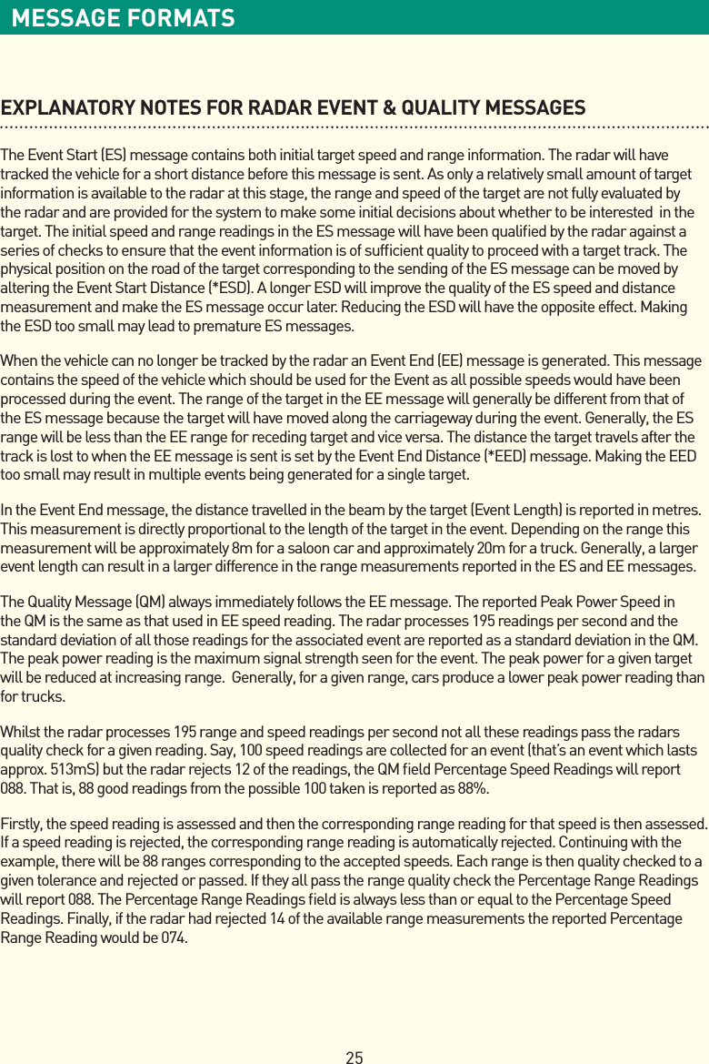 25MESSAGE FORMATSEXPLANATORY NOTES FOR RADAR EVENT &amp; QUALITY MESSAGES TheEventStart(ES)messagecontainsbothinitialtargetspeedandrangeinformation.Theradarwillhavetracked the vehicle for a short distance before this message is sent. As only a relatively small amount of target information is available to the radar at this stage, the range and speed of the target are not fully evaluated by the radar and are provided for the system to make some initial decisions about whether to be interested  in the target. The initial speed and range readings in the ES message will have been qualiﬁed by the radar against a series of checks to ensure that the event information is of sufﬁcient quality to proceed with a target track. The physical position on the road of the target corresponding to the sending of the ES message can be moved by alteringtheEventStartDistance(*ESD).AlongerESDwillimprovethequalityoftheESspeedanddistancemeasurement and make the ES message occur later. Reducing the ESD will have the opposite effect. Making the ESD too small may lead to premature ES messages.WhenthevehiclecannolongerbetrackedbytheradaranEventEnd(EE)messageisgenerated.Thismessagecontains the speed of the vehicle which should be used for the Event as all possible speeds would have been processed during the event. The range of the target in the EE message will generally be different from that of the ES message because the target will have moved along the carriageway during the event. Generally, the ES range will be less than the EE range for receding target and vice versa. The distance the target travels after the trackislosttowhentheEEmessageissentissetbytheEventEndDistance(*EED)message.MakingtheEEDtoo small may result in multiple events being generated for a single target.IntheEventEndmessage,thedistancetravelledinthebeambythetarget(EventLength)isreportedinmetres.This measurement is directly proportional to the length of the target in the event. Depending on the range this measurement will be approximately 8m for a saloon car and approximately 20m for a truck. Generally, a larger event length can result in a larger difference in the range measurements reported in the ES and EE messages.TheQualityMessage(QM)alwaysimmediatelyfollowstheEEmessage.ThereportedPeakPowerSpeedinthe QM is the same as that used in EE speed reading. The radar processes 195 readings per second and the standard deviation of all those readings for the associated event are reported as a standard deviation in the QM. The peak power reading is the maximum signal strength seen for the event. The peak power for a given target will be reduced at increasing range.  Generally, for a given range, cars produce a lower peak power reading than for trucks.Whilst the radar processes 195 range and speed readings per second not all these readings pass the radars qualitycheckforagivenreading.Say,100speedreadingsarecollectedforanevent(that’saneventwhichlastsapprox.513mS)buttheradarrejects12ofthereadings,theQMeldPercentageSpeedReadingswillreport088. That is, 88 good readings from the possible 100 taken is reported as 88%.Firstly, the speed reading is assessed and then the corresponding range reading for that speed is then assessed. If a speed reading is rejected, the corresponding range reading is automatically rejected. Continuing with the example, there will be 88 ranges corresponding to the accepted speeds. Each range is then quality checked to a given tolerance and rejected or passed. If they all pass the range quality check the Percentage Range Readings will report 088. The Percentage Range Readings ﬁeld is always less than or equal to the Percentage Speed Readings. Finally, if the radar had rejected 14 of the available range measurements the reported Percentage Range Reading would be 074.