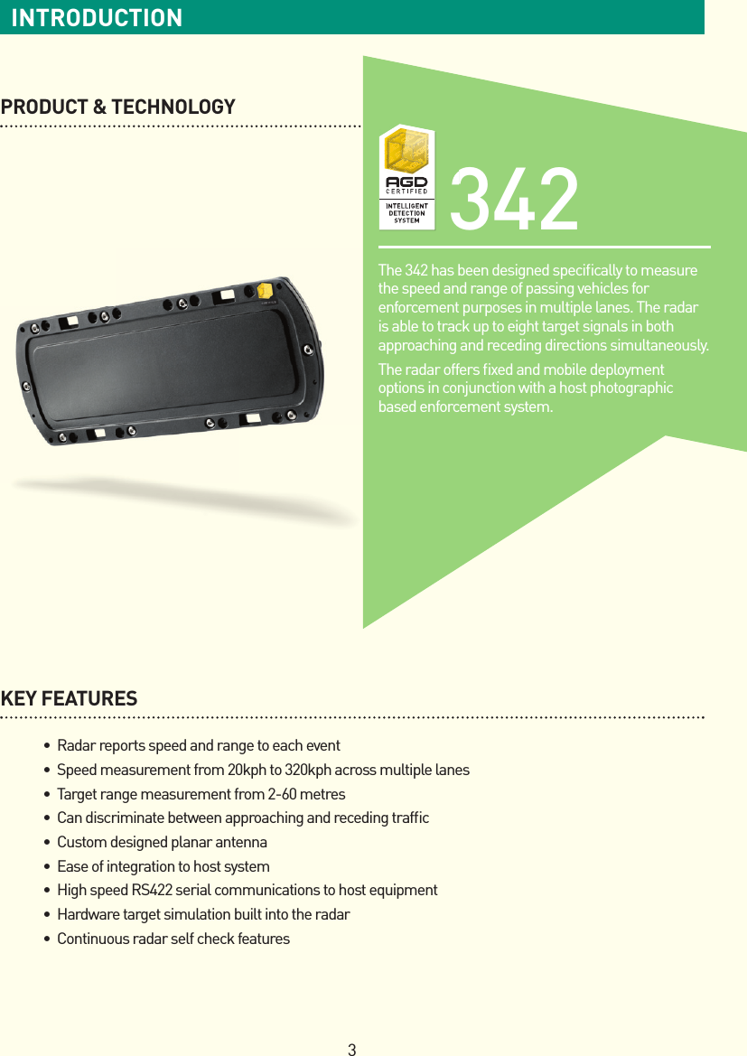 3INTRODUCTIONPRODUCT &amp; TECHNOLOGYKEY FEATURES •Radarreportsspeedandrangetoeachevent •Speedmeasurementfrom20kphto320kphacrossmultiplelanes •Targetrangemeasurementfrom2-60metres •Candiscriminatebetweenapproachingandrecedingtrafc •Customdesignedplanarantenna •Easeofintegrationtohostsystem •HighspeedRS422serialcommunicationstohostequipment •Hardwaretargetsimulationbuiltintotheradar •Continuousradarselfcheckfeatures342The 342 has been designed speciﬁ cally to measure the speed and range of passing vehicles for enforcement purposes in multiple lanes. The radar is able to track up to eight target signals in both approaching and receding directions simultaneously.The radar offers ﬁ xed and mobile deployment options in conjunction with a host photographic based enforcement system.342