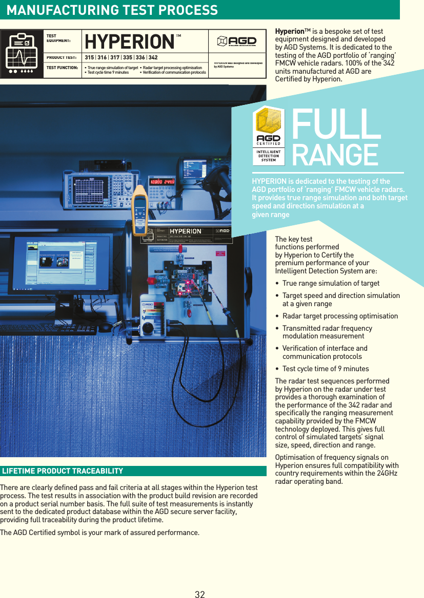 LIFETIME PRODUCT TRACEABILITY There are clearly defined pass and fail criteria at all stages within the Hyperion test process. The test results in association with the product build revision are recorded on a product serial number basis. The full suite of test measurements is instantly sent to the dedicated product database within the AGD secure server facility, providing full traceability during the product lifetime.The AGD Certified symbol is your mark of assured performance.TEST EQUIPMENT: TEST FUNCTION: PRODUCT TEST: HYPERION was designed and developed by AGD SystemsHYPERIONINTELLIGENT DETECTION SYSTEMS315|316|317|335|336|342• True range simulation of target• Test cycle time 9 minutes• Radar target processing optimisation • Verification of communication protocolsTMFULL  RANGEHYPERION is dedicated to the testing of the AGD portfolio of ‘ranging’ FMCW vehicle radars. It provides true range simulation and both target speed and direction simulation at a given rangeHyperion™ is a bespoke set of test equipment designed and developed by AGD Systems. It is dedicated to the testing of the AGD portfolio of ‘ranging’ FMCW vehicle radars. 100% of the 342 units manufactured at AGD are Certified by Hyperion.The key testfunctions performed by Hyperion to Certify the premium performance of your Intelligent Detection System are:• Truerangesimulationoftarget• Targetspeedanddirectionsimulationat a given range• Radartargetprocessingoptimisation• Transmittedradarfrequencymodulation measurement• Verificationofinterfaceandcommunication protocols• Testcycletimeof9minutesThe radar test sequences performed by Hyperion on the radar under test provides a thorough examination of the performance of the 342 radar and specifically the ranging measurement capability provided by the FMCW technology deployed. This gives full control of simulated targets’ signal size, speed, direction and range.Optimisation of frequency signals on Hyperion ensures full compatibility with country requirements within the 24GHz radar operating band.MANUFACTURING TEST PROCESS32