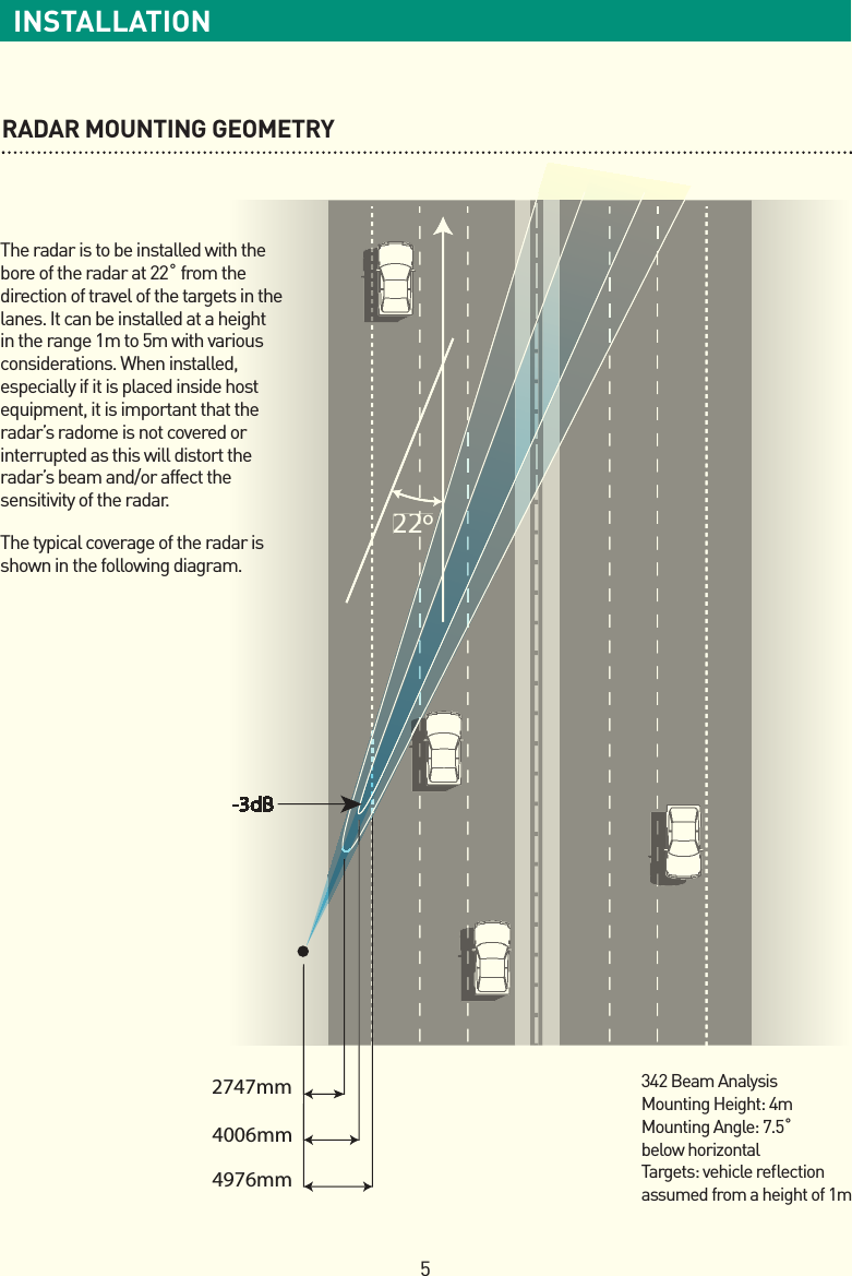 5INSTALLATIONRADAR MOUNTING GEOMETRY4976mm4006mm2747mm-3dB22º22ºThe radar is to be installed with the bore of the radar at 22˚ from the direction of travel of the targets in the lanes. It can be installed at a height in the range 1m to 5m with various considerations. When installed, especially if it is placed inside host equipment, it is important that the radar’s radome is not covered or interrupted as this will distort the radar’s beam and/or affect the sensitivity of the radar.The typical coverage of the radar is shown in the following diagram.342 Beam AnalysisMounting Height: 4mMounting Angle: 7.5˚ below horizontalTargets: vehicle reﬂ ection assumed from a height of 1m